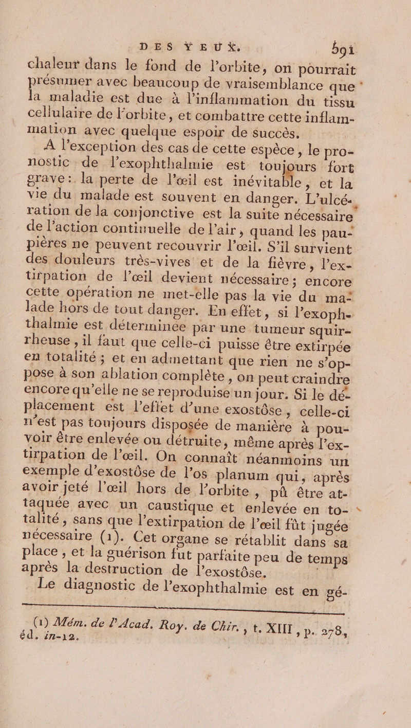 chaleur dans le fond de l'orbite, on pourrait présumer avec beaucoup de vraisemblance que la maladie est due à l’inflammation du tissu cellulaire de l'orbite, et combattre cette inflam- mation avec quelque espoir de succès, . À l'exception des cas de cette espèce , le pro- nostic de l’exophthalmie est toujours fort grave :. la perte de l'œil est inévitab e,; et la ration de la conjonctive est la suite nécessaire pières ne peuvent recouvrir l'œil. S'il survient des douleurs très-vives et de la fièvre, l’ex- tifpation de l’œil devient nécessaire ; encore lade hors de tout danger. Eneffet, si l’exoph- thalmie est déterminée par une tumeur squir- rheuse , il faut que celle-ci puisse être extirpée en totalité ; et en admettant que rien ne s’op- pose à son ablation complète , on peut craindre encore qu’elle ne se reproduise un jour. Si le dé- placement est l'effet d’une exostôse , celle-ci n’est pas toujours disposée de manière À pou- voir être enlevée ou détruite &gt; même après l’ex- tirpation de l'œil. On connaît néanmoins un exemple d’exostôse de l’os planum qui, après avoir jeté l'œil hors de l’orbite &gt; pü être at- taquée avec un caustique et enlevée en to- talité, sans que l’extirpation de l'œil fût jugée nécessaire (1). Cet organe se rétablit dans &lt;a après la destruction de l’exostôse. Le diagnostic de l’exophthalmie est en gé- éd. in1-)2.