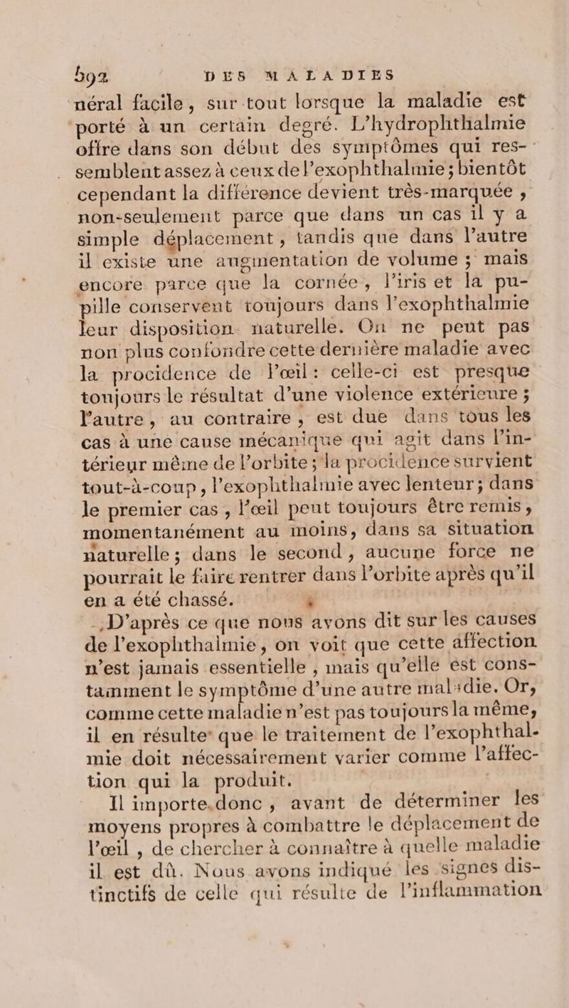 néral facile, sur tout lorsque la maladie est porté à un certain degré. L’hydrophthalmie offre dans son début des symptômes qui res- semblent assez à ceux de l’exophthalmie ; bientôt cependant la différence devient très-marquée ; non-seulement parce que dans un cas il y a simple déplacement, tandis que dans l’autre il existe une augmentation de volume ; mais encore parce que la cornée, l'iris et la pu- pille conservent toujours dans l’exophthalmie leur disposition. naturelle. On ne peut pas non plus confundre cette dernière maladie avec la procidence de Poœil: celle-ci est presque toujours le résultat d’une violence extérieure ; l'autre, au contraire, est due dans tous les cas à une cause mécanique qui agit dans l’in- térieur même de l'orbite ;'la procidence survient tout-à-coup , l’'exophthalmie avec lenteur; dans le premier cas , l’œil peut toujours être remis, momentanément au moins, dans sa situation naturelle ; dans le second , aucune force ne pourrait Le faire rentrer dans l’orbite après qu’il en a été chassé. ° #% | D'après ce que nous avons dit sur les causes de l’exophthalmie, on voit que cette affection n’est jamais essentielle , mais qu’elle est cons- tanment le symptôme d’une autre malidie. Or, comme cette maladie n’est pas toujours la même, il en résulte’ que le traitement de l’exophthal- mie doit nécessairement varier comme l’affec- tion qui la produit. ( Il importe.donc , avant de déterminer les moyens propres à combattre le déplacement de l'œil , de chercher à connaître à quelle maladie il est dû. Nous avons indiqué les signes dis- tinctifs de celle qui résulte de lPinflammation