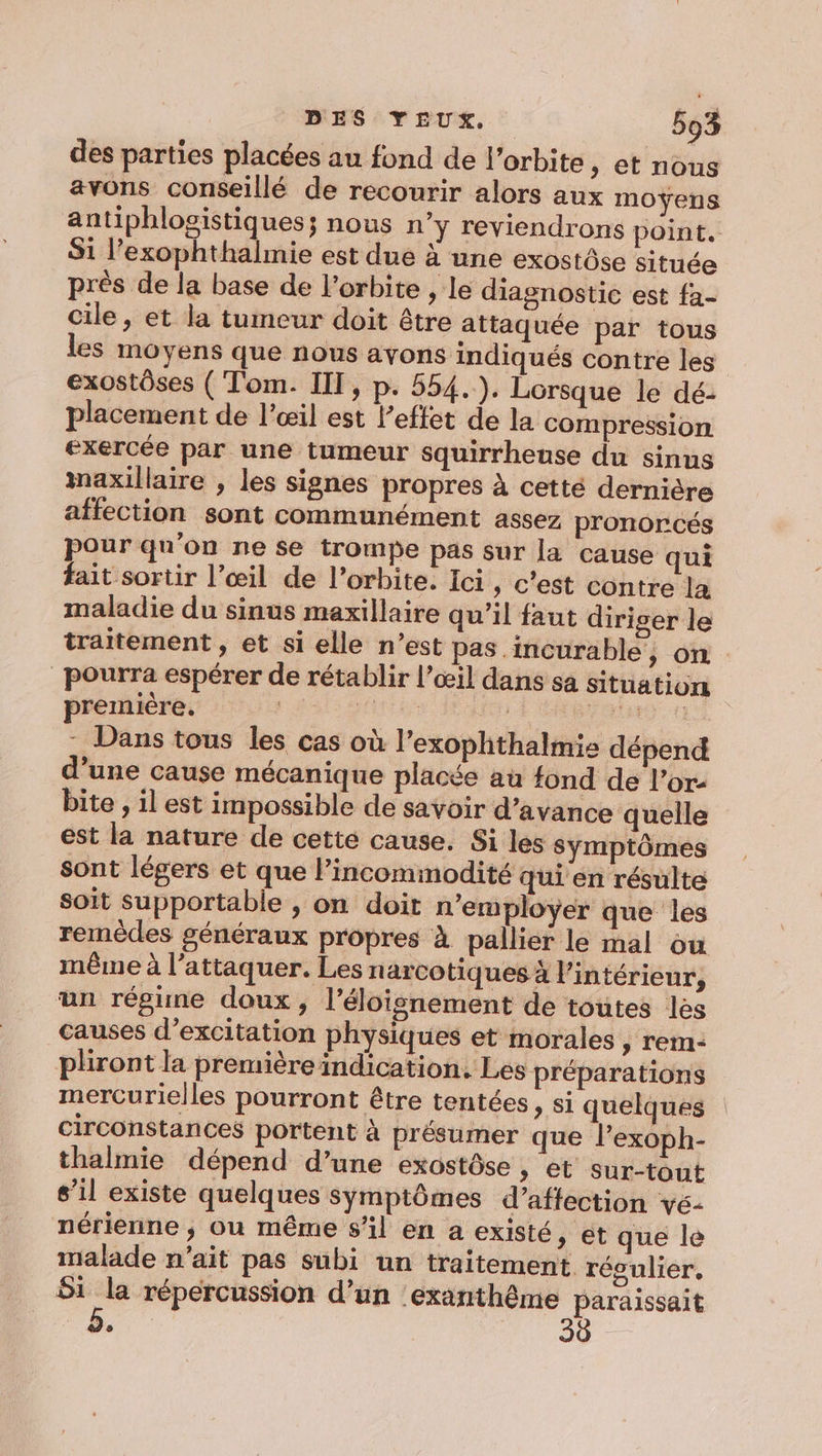 des parties placées au fond de l'orbite , et nous avons conseillé de recourir alors aux moyens antiphlogistiques; nous n’y reviendrons point. Si l’exophthalmie est due à une exostôse située près de la base de l'orbite , le diagnostic est fa- cile, et la tumeur doit être attaquée par tous les moyens que nous avons indiqués contre les exostôses ( Tom. III, p. 554.). Lorsque le dé. placement de l’œil est l’effet de la compression exercée par une tumeur squirrhense du sinus maxillaire , les signes propres à cetté dernière affection sont communément assez pronorcés pour qu’on ne se trompe pas sur la cause qui fait sortir l’œil de l’orbite. Ici, c’est contre la maladie du sinus maxillaire qu’il faut diriger le traitement , et si elle n’est pas incurable, on pourra espérer de rétablir l'œil dans sa situations premiere, de : | re - Dans tous les cas où lexophthalmie dépend d'une cause mécanique placée au fond de l’or- bite , il est impossible de savoir d'avance quelle est la nature de cette cause. Si les symptômes sont légers et que l’incommodité qui en résulte soit supportable , on doit n'employer que les remèdes généraux propres à pallier le mal ou même à l’attaquer. Les narcotiques 4 l’intérieur, un régime doux, l'éloignement de toutes les causes d’excitation physiques et morales , rem- pliront la premièreindication, Les préparations mercurielles pourront être tentées » Si quelques circonstances portent à présumer que l’exoph- thalmie dépend d’une exostôse , et sur-tout s’il existe quelques symptômes d’aftection ve- nérienne ; ou même s'il en a existé » ét que le malade n'ait pas subi un traitement régulier, 51 la répercussion d’un 'exanthême paraissait