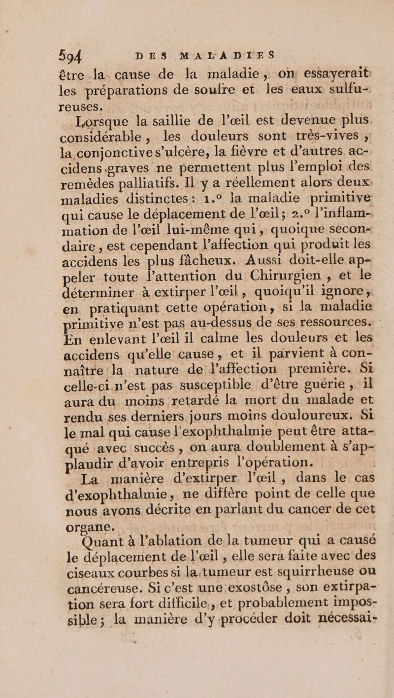 être la. cause de la maladie, on essayerait: les préparations de soufre et les eaux sulfu- reuses. | | Lorsque la saillie de l’œil est devenue plus. considérable , les douleurs sont très-vives ; la conjonctive s’ulcère, la fièvre et d’autres ac- cidens.graves ne permettent plus l’emplor des remèdes palliatifs. Il y a réellement alors deux: maladies distinctes: 1.° la maladie primitive qui cause le déplacement de l’œil; 2.° l’inflam- mation de l’œil lui-même qui, quoique secon- daire , est cependant l’affection qui produit les accidens les plus fâcheux. Aussi doit-elle ap- peler toute l'attention du Chirurgien , et le déterminer à extirper l’œil, quoiqu'il ignore; en pratiquant cette opération, si la maladie primitive n’est pas au-dessus de ses ressources. | En enlevant l’œil il calme les douleurs et les accidens qu’elle cause, et il parvient à con- naître la nature de l'affection première. Si celle-ci.n’est pas susceptible d’être guérie , 1l aura du moins retardé la mort du malade et rendu ses derniers jours moins douloureux. Si le mal qui cause l’exophthalmie peut être atta- qué avec succès , On aura doublement à s’ap- plaudir d’avoir entrepris l'opération. | La manière d’extirper l'œil, dans le cas d’exophthalmie, ne diffère point de celle que nous ayons décrite en parlant du cancer de cet organe. | Quant à l’ablation de la tumeur qui a causé le déplacement de l'œil , elle sera faite avec des ciseaux courbes si la:tumeur est squirrheuse ou cancéreuse. Si c’est une exostôse , son extirpa- tion sera fort difficile, et probablement impos- sible; la manière d’y procéder doit nécessai-