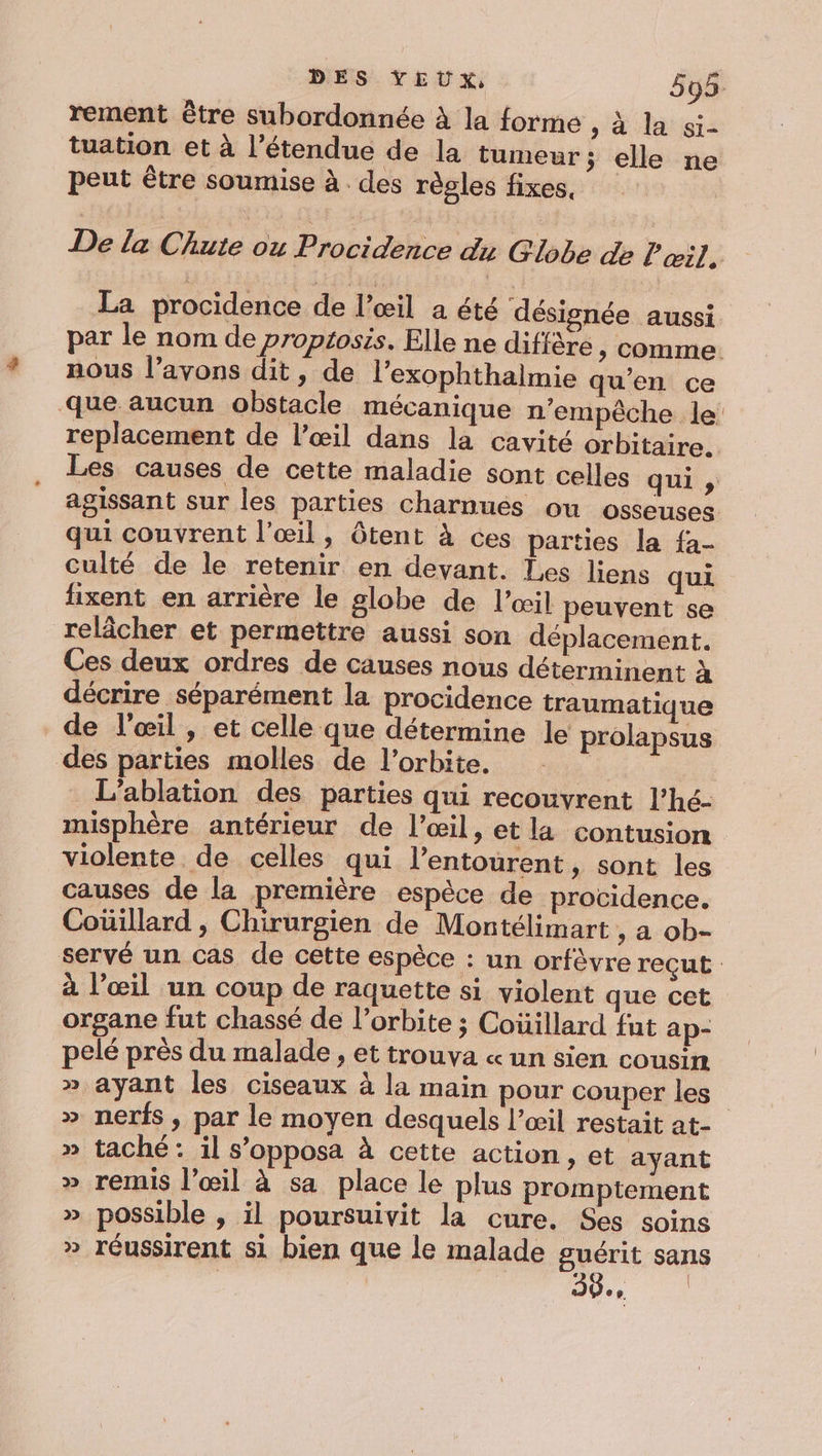 rement être subordonnée à la forme &gt; à la si- tuation et à l’étendue de la tumeur; elle ne peut être soumise à des règles fixes, De la Chute ou Probidehce du Globe de l'œil, La procidence de l’œil a été désignée aussi par le nom de proptosis. Elle ne diffère &gt; Comme. nous l’avons dit, de l’exophthalmie qu’en ce que aucun obstacle mécanique n'empêche le replacement de l’œil dans la cavité orbitaire. Les causes de cette maladie sont celles qui s agissant sur les parties charnués ou osseuses qui couvrent l'œil, Ôôtent à ces parties la fa- culté de le retenir en devant. Les liens qui fixent en arrière le globe de l'œil peuvent se relâcher et permettre aussi son déplacement. Ces deux ordres de causes nous déterminent à décrire séparément la procidence traumatique de l'œil , et celle que détermine le prolapsus des parties molles de l'orbite. | L’ablation des parties qui recouvrent l’hé- misphère antérieur de l’œil, et la contusion violente de celles qui l'entourent, sont les causes de la première espèce de providence. Coüillard , Chirurgien de Montélimart , a ob- servé un cas de cette espèce : un orfèêvre reçut à l’œil un coup de raquette si violent que cet organe fut chassé de l’orbite ; Coüillard fut ap- pelé près du malade , et trouva « un sien cousin » ayant les ciseaux à la main pour couper les » nerfs, par le moyen desquels l’œil restait at- » taché: il s’opposa à cette action , et ayant » remis l'œil à sa place le plus promptement » possible , il poursuivit la cure. Ses soins » réussirent si bien que le malade guérit sans | 39, |