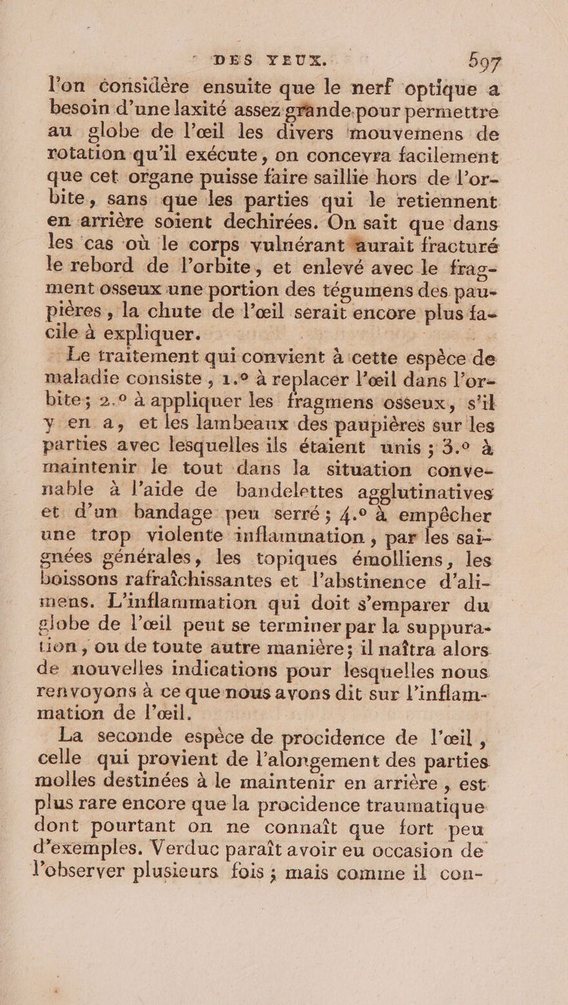 l'on considère ensuite que le nerf optique a besoin d’une laxité assez grande.pour permettre au globe de l’œil les divers mouvemens de rotation qu’il exécute, on concevra facilement que cet organe puisse faire saillie hors de l’or- bite, sans que les parties qui le retiennent en arrière soient dechirées. On sait que dans les cas ‘où le corps vulnérant aurait fracturé le rebord de l’orbite, et enlevé avec le frag- ment osseux une portion des tégumens des pau- pières , la chute de l’œil serait encore plus fa- cile à expliquer. | F4 - Le traitement qui convient à cette espèce de maladie consiste , 1.° à replacer l’œil dans l’or- bite; 2.9 à appliquer les fragmens osseux, s’il y en a, et les lambeaux des paupières sur les parties avec lesquelles ils étaient unis ; 3.0 à maintenir le tout dans la situation conve- nable à l’aide de bandelettes agglutinatives et d’un bandage peu serré ; 4.° à empêcher une trop violente inflammation , par les sai- gnées générales, les topiques émolliens, les boissons rafraîchissantes et l’abstinence d’ali- mens. L’inflammation qui doit s'emparer du globe de l'œil peut se terminer par la suppura- Hon, ou de toute autre manière; il naîtra alors de nouvelles indications pour lesquelles nous. reñnvoyons à ce que nous avons dit sur l’inflam- mation de l’œil. La seconde espèce de procidence de l'œil, celle qui provient de l’alongement des parties molles destinées à le maintenir en arrière , est. plus rare encore que la procidence traumatique dont pourtant on ne connaît que fort peu d'exemples. Verduc paraît avoir eu occasion de lobserver plusieurs fois ; mais comme il con-