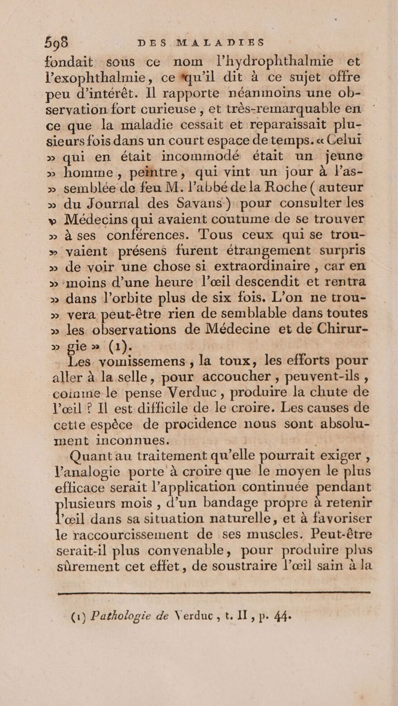 fondait sous ce nom l’hydrophthalmie et l’exophthalmie, ce #qu’il dit à ce sujet offre peu d'intérêt. Il rapporte néanmoins une ob- servation fort curieuse , et très-remarquable en ce que la maladie cessait et reparaissait plu- sieurs fois dans un court espace de temps. « Celui » qui en était incommodé était un jeune » homme, peïntre, qui vint un jour à l’as- » semblée de feu M. l'abbé de la Roche ( auteur » du Journal des Savans-) pour consulter les” + Médecins qui avaient coutume de se trouver » à ses conférences. Tous ceux qui se trou- &gt; vaient présens furent étrangement surpris » de voir une chose si extraordinaire , car en » moins d’une heure l’œil descendit et rentra » dans l'orbite plus de six fois. L’on ne trou- » vera peut-être rien de semblable dans toutes » les observations de Médecine et de Chirur- pr gie » (1). Les vomissemens ; la toux, les efforts pour aller à la selle, pour accoucher , peuvent-ils , coinme le pense Verduc, produire la chute de l'œil ? Il est difficile de le croire. Les causes de cette espèce de procidence nous sont absolu- ment inconnues. | Quant au traitement qu’elle pourrait exiger , Vanalogie porte à croire que le moyen le plus eflicace serait l’application continuée pendant lusieurs mois , d’un bandage propre à retenir Looil dans sa situation naturelle, et à favoriser le raccourcissement de ses muscles. Peut-être serait-il plus convenable, pour produire plus sûrement cet effet, de soustraire l’œil sain à la (1) Pathologie de Verduc,t. II, p. 44.