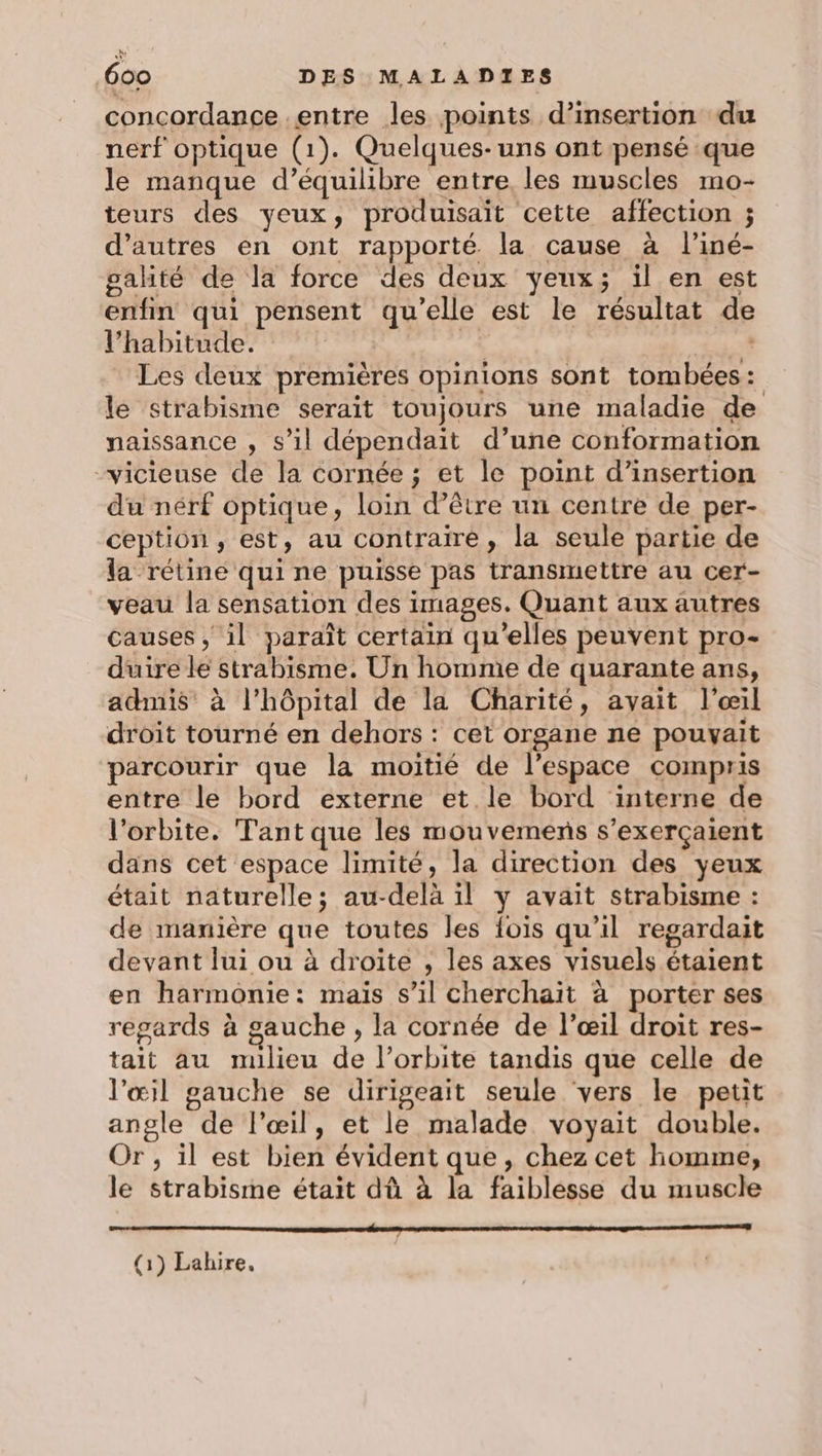 concordance entre les points d'insertion du nerf optique (1). Quelques-uns ont pensé que le manque d’équilibre entre, les muscles mo- teurs des yeux, produisait cette affection ; d’autres en ont rapporté. la cause à l'iné- galité de la force des deux yeux; il en est enfin qui pensent qu'elle est le résultat de l'habitude. de: pee Les deux premières opinions sont tombées: le strabisme serait toujours une maladie de naissance , s’il dépendait d’une conformation vicieuse de la cornée ; et le point d’insertion du nérf optique, loin d’être un centre de per- ception, est, au contraire, la seule partie de la rétine qui ne puisse pas transmettre au cer- veau la sensation des images. Quant aux autres causes , il paraît certain qu'elles peuvent pro- duire le strabisme. Un homme de quarante ans, admis à l'hôpital de la Charité, avait l'œil droit tourné en dehors : cet organe ne pouvait parcourir que la moitié de l’espace compris entre le bord externe et le bord interne de l'orbite. Tant que les mouvemens s’exerçaient dans cet espace limité, la direction des yeux était naturelle; au-delà il y avait strabisme : de manière que toutes les fois qu’il regardait devant lui ou à droite , les axes visuels étaient en harmonie: mais s’il cherchait à porter ses regards à gauche, la cornée de l'œil droit res- tait au milieu de l’orbite tandis que celle de l'œil gauche se dirigeait seule vers le petit angle de l'œil, et le malade voyait double. Or, il est bien évident que, chez cet homme, le strabisme était dû à la faiblesse du muscle Se 90 (1) Lakire,