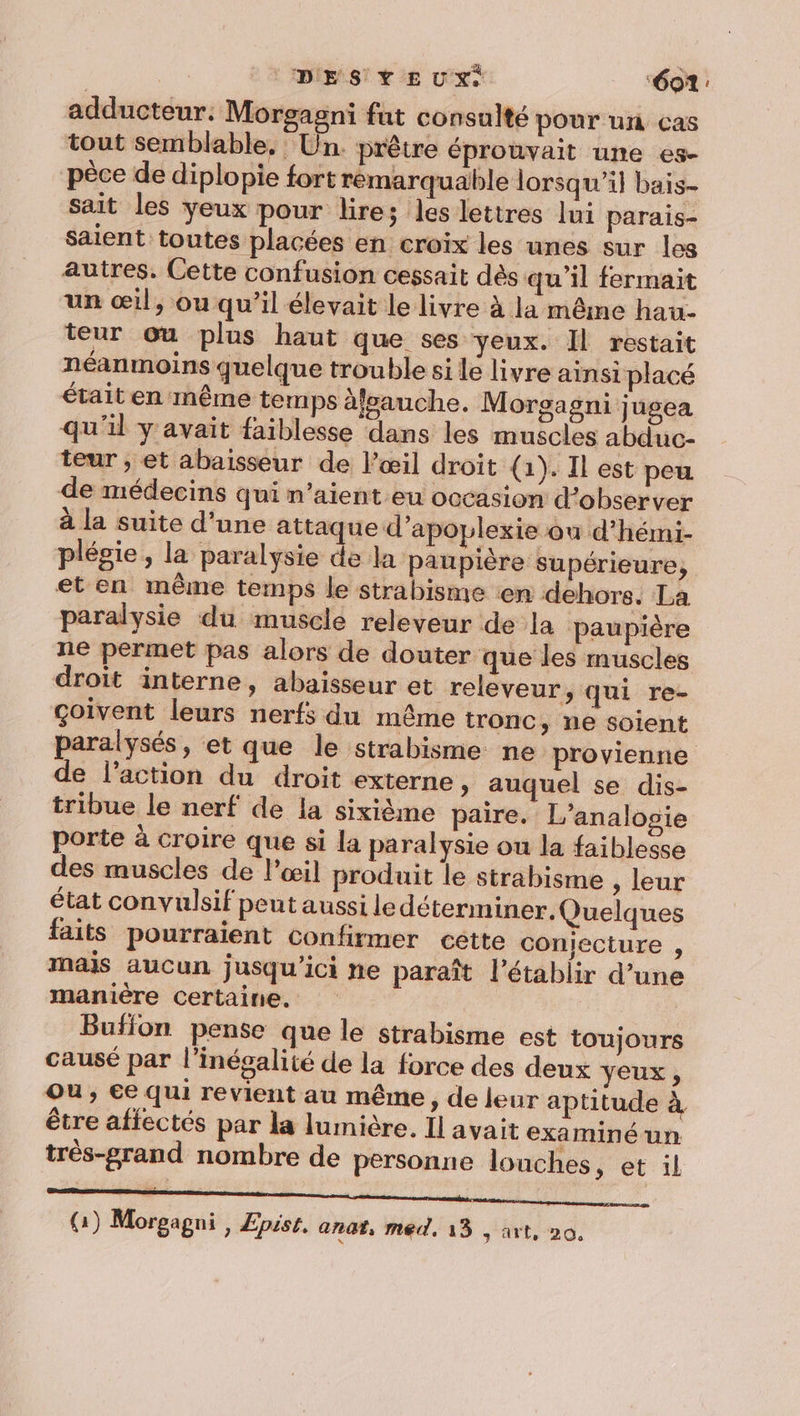! ipisi Y'E vx ‘601: adducteur: Morgagni fut consulté pour un cas tout semblable, Un. prêtre éprouvait une es- pèce de diplopie fort remarquable lorsqu'il bais- sait les yeux pour lire; les lettres lui parais- saient toutes placées en croix les unes sur les autres. Cette confusion cessait dès qu’il fermait un œ1l, ou qu’il élevait le livre à la même hau- teur ou plus haut que ses yeux. Il restait néanmoins quelque trouble si le livre ainsi placé était en même temps algauche. Morgagni jugea qu'il y avait faiblesse dans les muscles abduc- teur , et abaisseur de l'œil droit (1). Il est peu de médecins qui n’aient eu occasion d'observer à la suite d’une attaque d’apoplexie où d’hémi- plégie, la paralysie de la paupière supérieure, et en même temps le strabisme en dehors. La paralysie du muscle releveur de la paupière ne permet pas alors de douter que les muscles droit interne, abaisseur et releveur, qui re- çoivent leurs nerfs du même tronc, ne soient paralysés, et que le strabisme ne provienne de laction du droit externe, auquel se dis- tribue le nerf de la sixième paire. L’analogsie porte à croire que si la paralysie ou la faiblesse des muscles de l'œil produit le strabisme , leur état convulsif peut aussi le déterminer. Quelques faits pourraient confirmer cette conjecture , mais aucun jusqu'ici ne paraît l’établir d’une manière certaine. Bufion pense que le strabisme est toujours causé par l'inégalité de la force des deux yeux, ou, €e qui revient au même, de leur aptitude à être affectés par la lumière. Il avait examinéun très-grand nombre de personne louches, et il ds te nith ant an RL 2 (1) Morgagni , Epist. anat, med, 13 , art, 20,