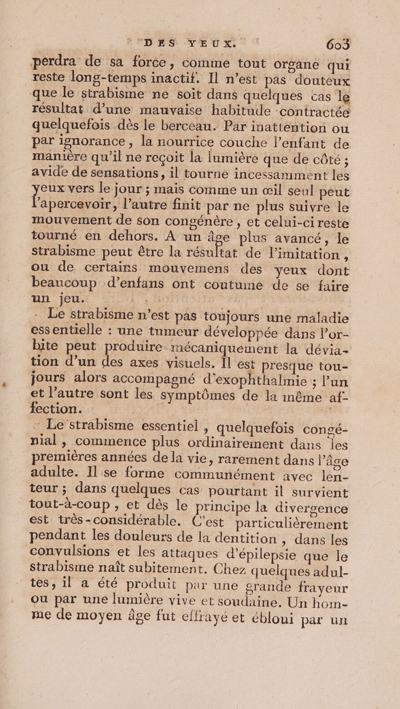 perdra de sa force, comme tout organe qui reste long-temps inactif. Il n’est pas douteux que le strabisme ne soit dans quelques cas le résultat d’une mauvaise habitude -contractée quelquefois dès le berceau. Par inattention ou par ignorance, la nourrice couche l'enfant de manière qu'il ne reçoit la lumière que de côté ; avide de sensations, il tourne incessamment les eux vers le jour ; mais comme un œil seul peut bare » Pautre finit par ne plus suivre le mouvement de son congénère , et celui-ci reste tourné en dehors. À un âge plus avancé, le strabisme peut être la résultat de limitation, ou de certains mouvemens des yeux dont beaucoup d’enfans ont coutume de se faire Uhr SU Li à - Le strabisme n’est pas toujours une maladie essentielle : une tumeur développée dans l’or- bite peut produire mécaniquement la dévia- tion d’un des axes visuels. Îl est presque tou- jours alors accompagné d’exophthalmie ; l’un et l’autre sont les symptômes de la inême af- fection. 0 - Le’strabisme essentiel , quelquefois congé- nial , commence plus ordinairement dans les premières années de la vie, rarement dans l’âge adulte. Il se forme communément avec len- teur; dans quelques cas pourtant il survient tout-à-coup , et dès le principe la divergence est très-considérable. C'est particuliérement pendant les douleurs de la dentition » dans les convulsions et les attaques d’épilepsie que le Strabisme naît subitement. Chez quelques adul- tes, il a été produit par une grande frayeur Ou par une lumière vive et soudaine. Un hom- me de moyen âge fut effrayé et ébloui par un
