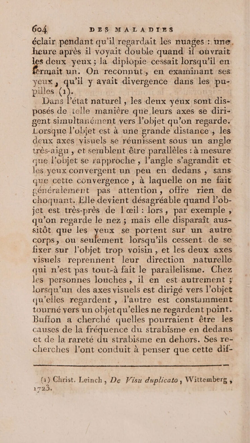 éclair pendant qu'il regardait les nuages: une. heure après 1l voyait double quand il oûvrait les deux yeux; la diplopie cessait lorsqu'il en Ra un. On reconnut:;, en examinant ses yeux, qu'il y avait divergence dans les pu- piles (1). | Hor Dans l’état naturel , les deux yeux sont dis- posés de ielle manière que leurs axes se diri- gent simultanément vers l’objet qu’on regarde. Lorsque l’objet est à une grande distance; les deux axes visuels se réunissent sous un angle très-aigu , et semblent être parallèles : à mesure que lPobjet se rapproche , l’angle s’agrandit et les yeux convergent un peu en dedans ; sans que cette convergence ; à laquelle on ne fait généralement pas attention, offre rien de choquant. Elle devient désagréable quand lob- jet est très-près de l'œil: lors, par exemple , qu’on regarde le nez; maïs elle disparaît aus- sitôt que les yeux se portent sur un autre COrpsS, Ou ses lorsqu'ils cessent de se fixer sur l'objet trop voisin , et les deux axes visuels reprennent leur direction naturelle qui n’est pas tout-à fait le parallelisme. Chez les personnes louches , il en est autrement ; lorsqu'un des axes visuels est dirigé vers l’objet qu’elles regardent , l’autre est constamment tourné vers un objet qu’elles ne regardent point. Buffon a cherché quelles pourraient être les causes de la fréquence du strabisme en dedans et de la rareté du strabisme en dehors. Ses re- cherches l’ont conduit à penser que cette dit- (Q) Christ. Leinch, De Visu duplicato, Wittemberg , La | A7 2.