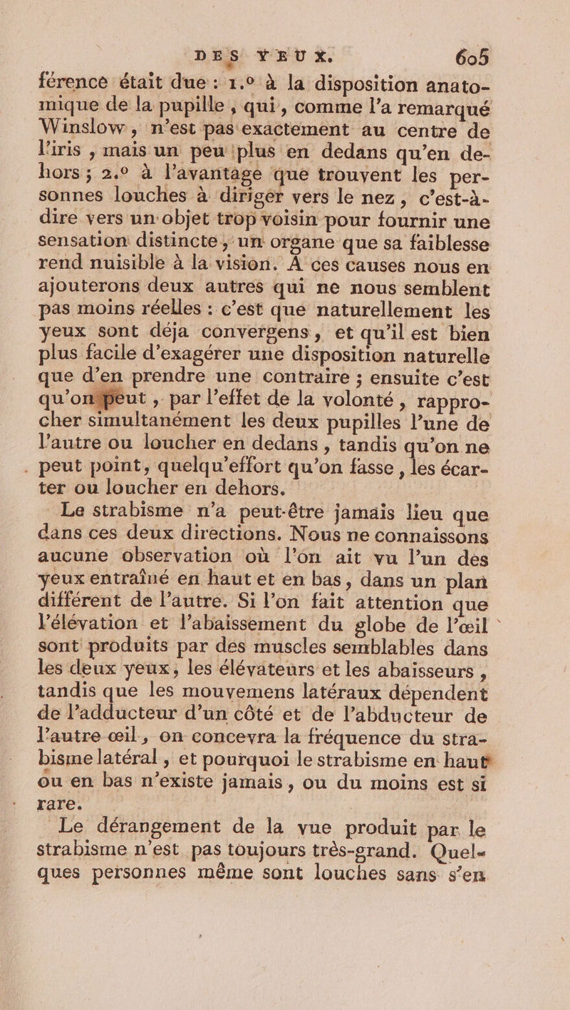 férence était due : 1.0 à la disposition anato- mique de la pupille , qui, comme l’a remarqué Winslow, n’est pas exactement au centre de l'iris , mais un peu plus en dedans qu’en de- hors ; 2,° à l'avantage que trouvent les per- sonnes louches à diriger vers le nez, c’est-à- dire vers un: objet trop voisin pour fournir une sensation distincte ,; un organe que sa faiblesse rend nuisible à la vision. À ces causes nous en ajouterons deux autres qui ne nous semblent pas moins réelles : c’est que naturellement les yeux sont déja convergens, et qu’il est bien plus facile d’exagérer une disposition naturelle que d’en prendre une contraire ; ensuite c’est qu'onpeut , par l’effet de la volonté, rappro- cher simultanément les deux pupilles l’une de l’autre ou loucher en dedans , tandis qu'on ne . peut point, quelqu’effort qu’on fasse , les écar- ter ou loucher en dehors. Le strabisme n’a peut-être jamais lieu que dans ces deux directions. Nous ne connaissons aucune observation où l'on ait vu l’un des yeux entrainé en haut et en bas, dans un plan différent de l’autre. Si l’on fait attention que Pélévation et l’abaissement du globe de l’œil : sont produits par des muscles semblables dans les deux yeux, les élévateurs et les abaisseurs , tandis que les mouvemens latéraux dépendent de l’adducteur d’un côté et de l’abducteur de l’autre œil, on concevra la fréquence du stra- bisme latéral , et pourquoi le strabisme en haut ou en bas n’existe jamais, ou du moins est si rare. | é Le dérangement de la vue produit par le strabisme n'est pas toujours très-srand. Quel- ques personnes même sont louches sans s’en