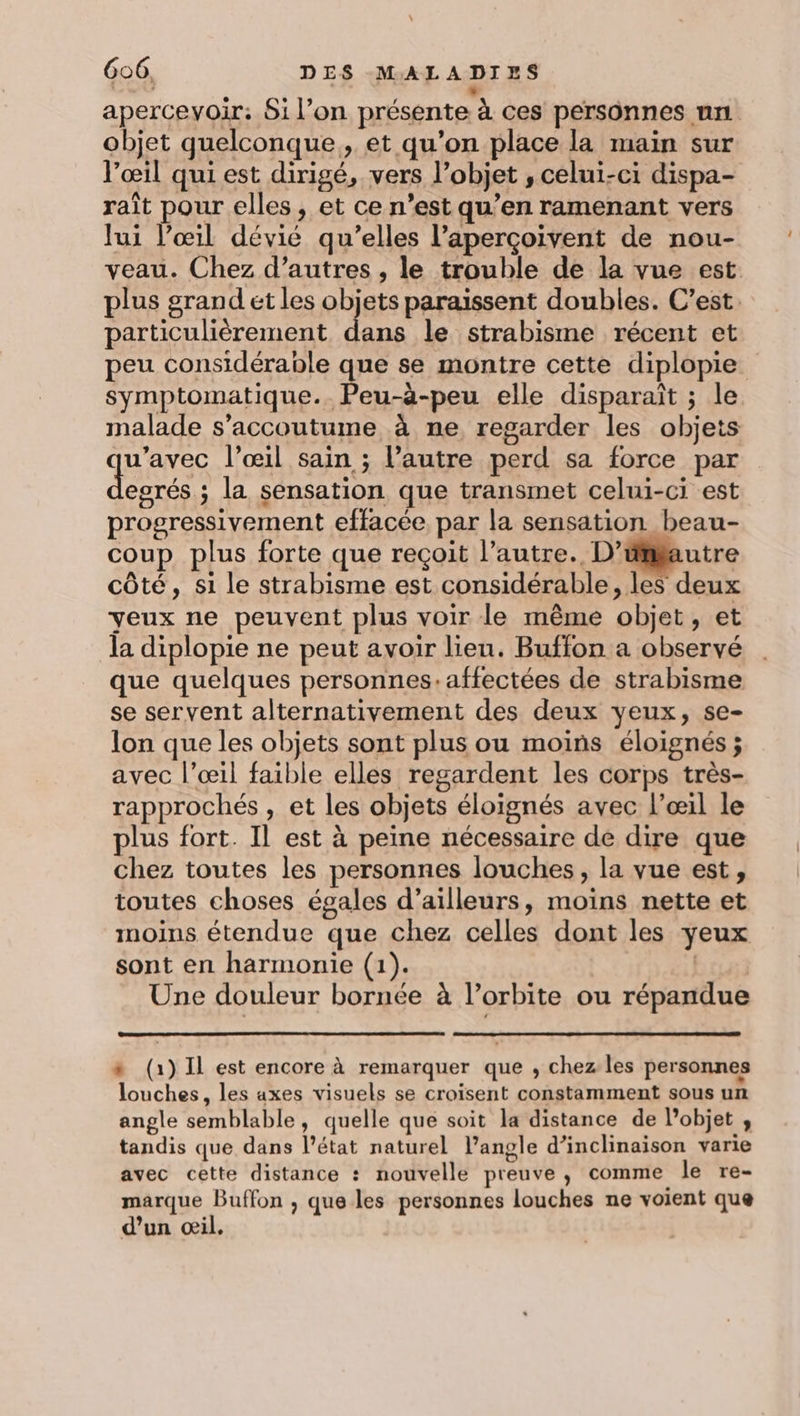 ro À apercevoir: Si l’on présente à ces personnes un objet quelconque, et qu’on place la main sur l'œil qui est dirigé, vers l’objet , celui-ci dispa- raît pour elles, et ce n’est qu’en ramenant vers lui l'œil dévié qu’elles l’aperçoivent de nou- veau. Chez d’autres , le trouble de la vue est plus grand et les objets paraissent doubles. C’est particulièrement dans le strabisme récent et peu considérable que se montre cette diplopie symptomatique. Peu-à-peu elle disparaît ; le malade s’accoutume à ne, regarder les objets dar l'œil sain ; l’autre perd sa force par egrés. ; la sensation que transmet celui-ci est progressivement effacée, par la sensation beau- coup plus forte que reçoit l’autre. D’ümfautre côté, si le strabisme est considérable, les deux yeux ne peuvent plus voir le même objet, et la diplopie ne peut avoir lieu. Buffon a observé que quelques personnes:affectées de strabisme se servent alternativement des deux yeux, se- lon que les objets sont plus ou moins éloignés ; avec l'œil faible elles regardent les corps très- rapprochés , et les objets éloignés avec l’œil le plus fort. Il est à peine nécessaire de dire que chez toutes les personnes louches , la vue est, toutes choses égales d’ailleurs, moins nette et moins étendue que chez celles dont les yeux sont en harmonie (1). | Une douleur bornée à l'orbite ou répandue #* (1) Il est encore à remarquer que , chez les personnes louches, les axes visuels se croisent constamment sous un angle semblable, quelle que soit la distance de l’objet , tandis que dans l’état naturel l’angle d’inclinaison varie avec cette distance : nouvelle preuve, comme le re- marque Buffon ;, que les personnes louches ne voient que d’un œil.