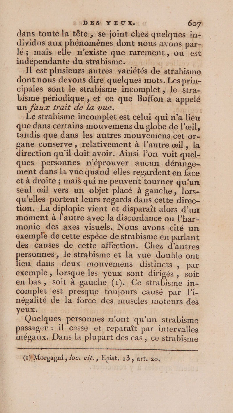 UADES YEUX: 607: dans toute la tête, se-joint chez quelques in- dividus aux phénomènes dont nous avons par- lé; mais elle n'existe que rarement, ou est indépendante du strabisme. Il est plusieurs autres variétés de strabisme dont nous devons dire quelques mots. Les prin- cipales sont le strabisme incomplet, le. stra- bisme périodique , et ce que Buffon a appelé un faux trait de la vue. Shin Le strabisme incomplet est celui qui n’a lieu que dans certains mouvemens du globe de l’œil, tandis que dans les autres mouyemens cet or- gane conserve, relativement à l’autre œil, la direction qu'il doit avoir. Ainsi l’on voit quel- ques personnes n'éprouver aucun dérange- ment dans la vue quand elles resardent en face et à droite ; mais qui ne peuvent tourner qu'un. seul œil vers un objet placé à gauche, lors- qu’elles portent leurs regards dans cette direc- tion. La diplopie vient et disparaît alors d’un moment à l'autre avec la discordance ou l’har- monie des axes visuels. Nous avons cité un exemple de cette espèce de strabisme en parlant des causes de cette affection. Chez d'autres ersonnes, le strabisme et la yue double ont bou dans deux mouvemens distincts , par exemple , lorsque les yeux sont dirigés, soit en bas, soit à gauche (1). Ce strabisime in- complet est presque toujours causé par li- négalité de la force des muscles moteurs des VEUX. Quelques personnes n’ont qu’un strabisme passager : il cesse et reparaît par intervalles inégaux. Dans la plupart des cas, ce strabisme a (1) Morgagni, loc. cit. , Epist, 13, art. 20,