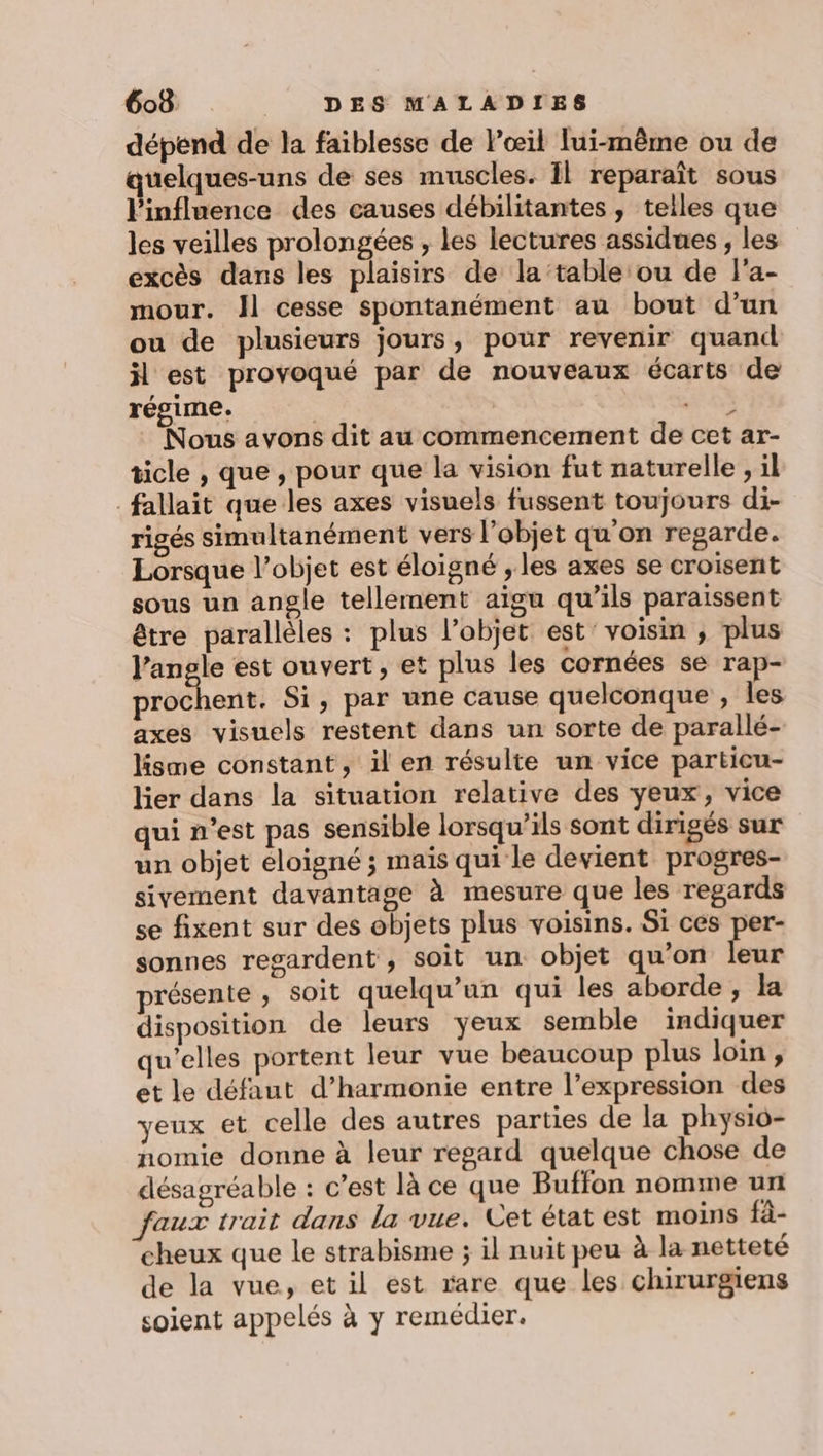 dépend de la faiblesse de œil lui-même ou de quelques-uns de ses muscles. Il reparaît sous l'influence des causes débilitantes, telles que les veilles prolongées , les lectures assidues , les excès dans les plaisirs de la table:ou de l'a- mour. Jl cesse spontanément au bout d’un ou de plusieurs jours, pour revenir quand il est provoqué par de nouveaux écarts de régime. | | nn Nous avons dit au commencement de cet ar- ticle , que , pour que la vision fut naturelle , il fallait que les axes visuels fussent toujours di- rigés simultanément vers l’objet qu'on regarde. Lorsque l’objet est éloigné , les axes se croisent sous un angle tellement aïgu qu’ils paraissent être parallèles : plus l’objet est' voisin ; plus l'angle est ouvert, et plus les cornées se rap- prochent. Si, par une cause quelconque , les axes visuels restent dans un sorte de parallé- lisme constant, il en résulte un vice particu- lier dans la situation relative des yeux, vice qui n’est pas sensible lorsqu'ils sont dirigés sur un objet éloigné ; maïs qui le devient progres- sivement davantage à mesure que les regards se fixent sur des objets plus voisins. Si ces per- sonnes regardent , soit un objet qu'on 1x présente, soit quelqu'un qui les aborde , la disposition de leurs yeux semble indiquer qu’elles portent leur vue beaucoup plus loin, et le défaut d'harmonie entre l’expression des yeux et celle des autres parties de la physio- nomie donne à leur regard quelque chose de désagréable : c’est là ce que Buffon nomme un faux trait dans la vue. Let état est moins fà- cheux que le strabisme ; il nuit peu à la netteté de la vue, et il est rare que les chirurgiens soient appelés à y remédier.