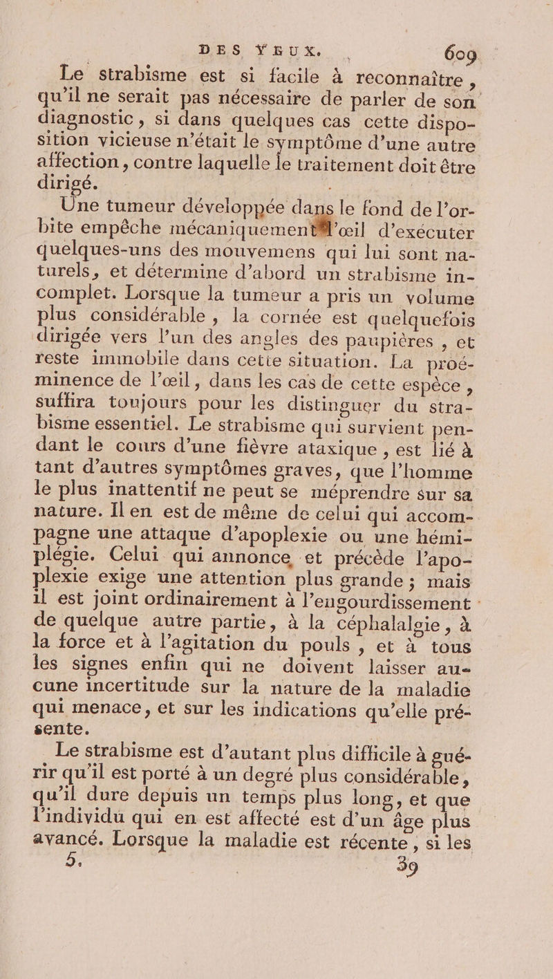 Le strabisme est si facile à reconnaitre, qu'il ne serait pas nécessaire de parler de son diagnostic, si dans quelques cas cette dispo- sition vicieuse n'était le symptôme d’une autre affection , contre laquelle le traitement doit être dirigé. | Une tumeur développée dans le fond de l’or- bite empêche mécaniquement@Ml’æil d'exécuter quelques-uns des mouvemens qui lui sont na- turels, et détermine d’abord un strabisme in- complet. Lorsque la tumeur a pris un volume plus considérable , la cornée est quelquefois dirigée vers l’un des angles des paupicres , et reste immobile dans cetie situation. La proé- minence de l’œil, dans les cas de cette espèce , suffira toujours pour les distinguer du stra- bisme essentiel. Le strabisme qui survient pen- dant le cours d’une fièvre ataxique , est lié à tant d’autres symptômes graves, que l’homme le plus inattentif ne peut se méprendre sur sa nature. Îlen est de même de celui qui accom- pagne une attaque d’apoplexie ou une hémi- plégie. Celui qui annonce et précède l’apo- plexie exige une attention plus grande ; mais 1l est joint ordinairement à l’engourdissement : de quelque autre partie, à la céphalaloie , à la force et à l'agitation du pouls , et à tous les signes enfin qui ne doivent laisser au cune incertitude sur la nature de la maladie qui menace, et sur les indications qu’elle pré- sente. Le strabisme est d’autant plus difficile à gué- rir qu'il est porté à un degré plus considérable, qu’il dure depuis un temps plus long, et que l'individu qui en est affecté est d’un âge plus avancé. Lorsque la maladie est récente , si les 9. | 39