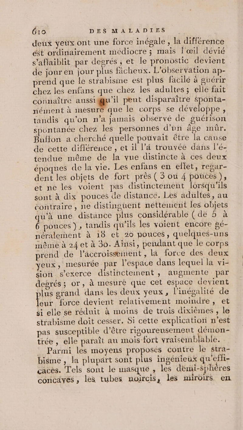 deux yeux ont une force inégale , la différence ést ordinairement médiocre ; mais l'œil dévié s’afflaiblit par desrés ; et le pronostic devient de jour en jour plus ficheux. L'observation ap- prend que le strabisme est plus facilé à guérir chez les enfans que chez les adultes; elle fait connaître mit A peut disparaître Sponta- nément à mesuré que le corps se développe , tandis qu’on n’a jamais observé de guérison spontanée chez les personnes d'en âge mür. Buffon a cherché quelle pouvait être la canse de cette différence, et il l’à trouvée dans l’é- tendue même de la vue distincte à ces deux époques de la vie. Les enfans en effet, regar- dent les objets de fort près ( 5 où 4 pouces ), et ne les voient pas distinctement lorsqu'ils sont à dix pouces de distance, Les adultes, au contraire, ne distinguent nettement les objets qu’à une distance plus considérable (de 5 à pouces ), tandis qu’ils les voient encore gé- néralemment à 18 et 20 pouces, quelques-uns même à 24 et à 30. Ainsi, pendant que le corps prend de l’accroissment, la force des deux yeux, mesurée par l’espace dans lequel la vi- sion s'exerce distincteinent , augmente par degrés; or, à mesuré que cet espace devient plus grand dans les deux yeux, l'inégalité de Que force devient relativement moindre, et si elle se réduit à moins de trois dixièmes , le strabisme doit cesser. Si cette explication n’est pas susceptible d’être rigoureusement démon- trée , elle paraît au mois fort vraisemblable. Parmi les moyens proposés contre le stra- bisme , la plupärt sont plus ingénieux qu'effi- caces. Tels sont le masque , les démi-Sphères concaves , les tubes noircis, les miroirs en :