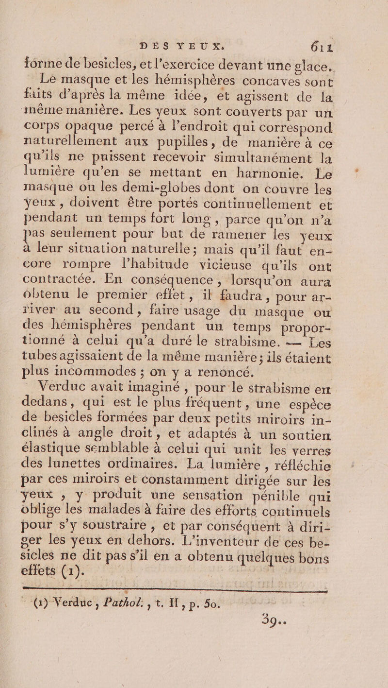 forme de besicles, et l'exercice devant une place. Le masque et les hémisphères concaves sont faits d’après la même idée, et agissent de la inême manière. Les yeux sont couverts par un corps opaque percé à l’endroïit qui correspond naturellement aux pupilles, de manière à ce qu'ils ne puissent recevoir simultanément la lumière qu’en se mettant en harmonie. Le masque ou les demi-globes dont on couvre les Yeux , doivent être portés continuellement et pendant un temps fort long , parce qu’on n’a pas seulement pour but de ramener les veux à leur situation naturelle; mais qu'il faut en- core rompre lhabitude vicieuse qu'ils ont contractée. En conséquence , lorsqu'on aura ôbtenu le premier effet, il faudra, pour ar- river au second, faire usage du masque ou des hémisphères pendant un temps propor- tionné à celui qu'a duré le strabisme. — Les tubes agissaient de la même manière ; ils étaient plus incommodes ; on y a renoncé. _ Verduc avait imaginé , pour le strabisme et dedans, qui est le plus fréquent , une espèce de besicles formées par deux petits miroirs in- clinés à angle droit, et adaptés À un soutien élastique semblable à celui qui unit les verres des lunettes ordinaires. La [umière , réfléchie par ces miroirs et constamment dirigée sur les yeux , y produit une sensation pénible qui oblige les malades à faire des efforts coutinuels pour s’y soustraire , et par conséquent à diri- ser les yeux en dehors. L’inventeur de ces be- sicles ne dit pas s’il en a obtenu quelques bons effets (1). | | SR Re RER PANIERS PES RARCNERES BAR 0 à * ‘(7 Verduc, Pathol: , t. IT, p. 50. 39.