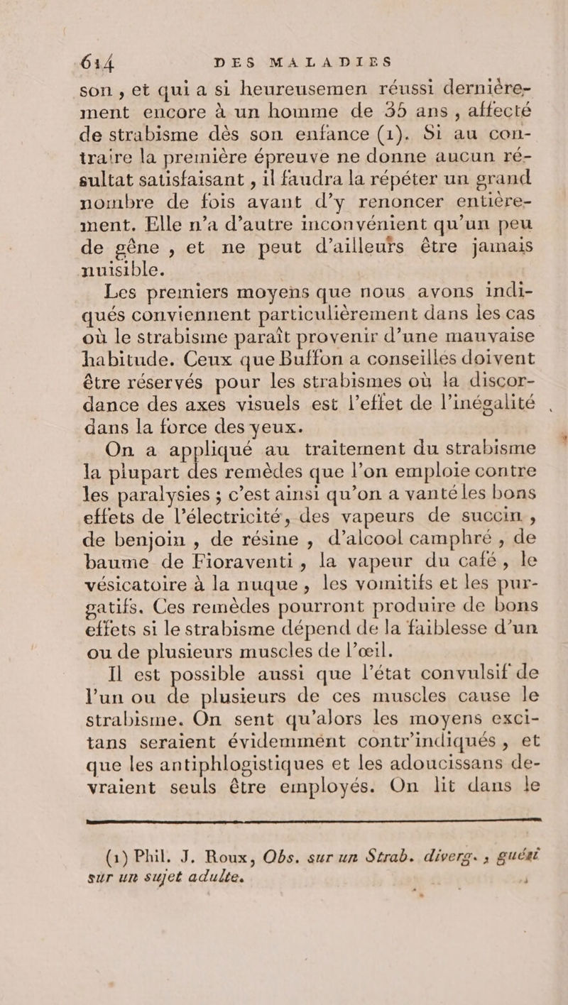son , et qui a si heureusemen réussi dernière- ment encore à un homme de 35 ans, affecté de strabisme dès son enfance (1). Si au con- iraire la première épreuve ne donne aucun ré- sultat satisfaisant , 1l faudra la répéter un grand nombre de fois avant d’y renoncer entière- ment. Elle n’a d'autre inconvénient qu’un peu de gêne , et ne peut d’ailleurs être jamais nuisible. Les premiers moyens que nous avons indi- qués conviennent particulièrement dans les cas où le strabisme paraît provenir d’une mauvaise habitude. Ceux que Buffon a conseilles doivent être réservés pour les strabismes où la discor- dance des axes visuels est l’eflet de l'inégalité dans la force des yeux. On a appliqué au traitement du strabisme la plupart des remèdes que l’on emploie contre les paralysies ; c’est ainsi qu’on a vantéles bons effets de l’électricité, des vapeurs de succin., de benjoin , de résine , d’alcool camphré , de baume de Fioraventi, la vapeur du café, le vésicatoire à la nuque, les vomitifs et les pur- gatifs. Ces remèdes pourront produire de bons effets si le strabisme dépend de la faiblesse d’un ou de plusieurs muscles de l’oœil. Il est possible aussi que l’état convulsif de l’un ou de plusieurs de ces muscles cause le strabisme. On sent qu’'alors les moyens exci- tans seraient évidemmént contr'indiqués , et que les antiphlogistiques et les adoucissans de- vraient seuls être employés. On lit dans le (1) Phil, J, Roux, Obs. sur un Strab. diverg. ; guéaé sur un sujet adulte. . |
