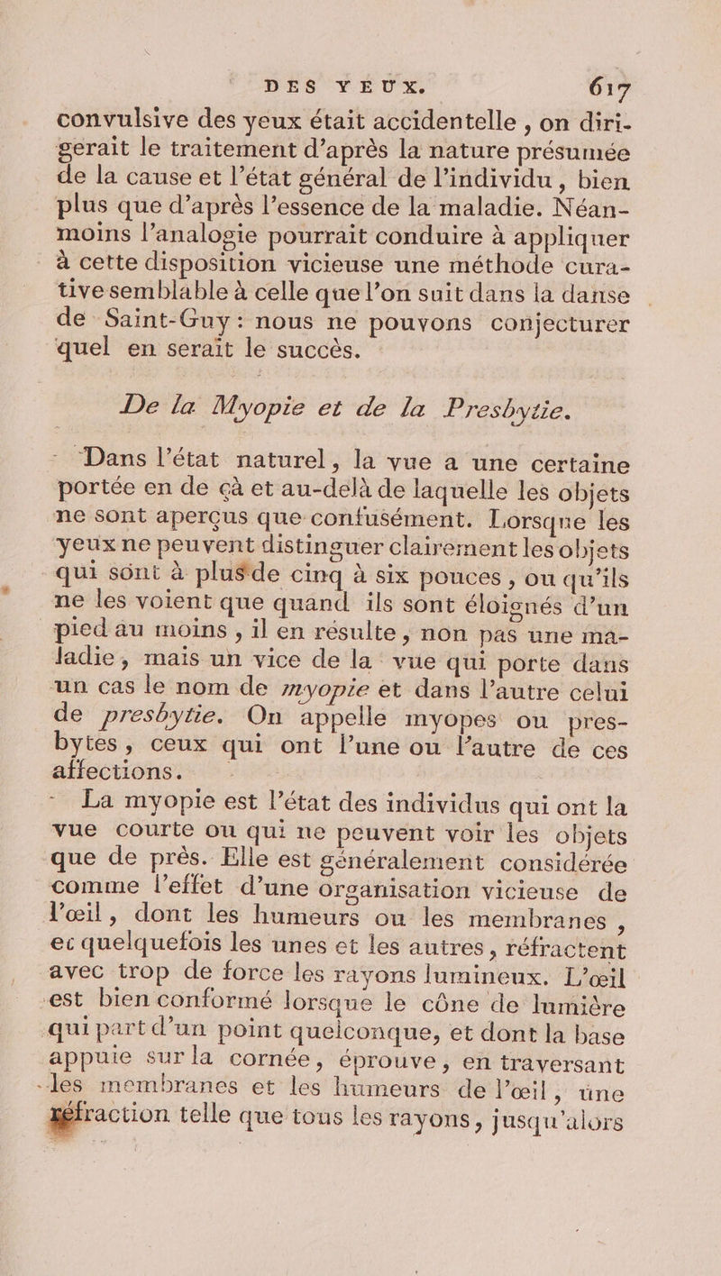 convulsive des veux était accidentelle , on diri- gerait le traitement d’après la nature présumée de la cause et l’état général de l’individu , bien plus que d’après l'essence de la maladie. Néan- moins l’analogie pourrait conduire à appliquer à cette disposition vicieuse une méthode cura- tive semblable à celle que l’on suit dans la danse de Saïint-Guy: nous ne pouvons conjecturer quel en serait le succès. De la Myopie et de La Presbytie. Dans l’état naturel, la vue à une certaine portée en de çà et au-delà de laquelle les objets ne sont aperçus que confusément. Lorsqne les yeux ne peuvent distinguer clairement les objets qui sont à plusde cinq à six pouces , ou qu’ils ne les voient que quand ils sont éloignés d’un pied au moins, il en résulte, non pas une ma- ladie, mais un vice de la vue qui porte dans un cas le nom de #yopie et dans l’autre celui de presbytie. On appelle myopes ou pres- bytes, ceux qui ont l’une ou l’autre de ces alfectionsi: * La myopie est l’état des individus qui ont la vue courte où qui ne peuvent voir les objets que de près. Elle est généralement considérée comme l'effet d’une organisation vicieuse de l'œil, dont les humeurs ou les membranes ; ec quelquefois les unes et les autres, réfractent avec trop de force les rayons lumineux. L’œil est bien conformé lorsque le cône de Inmière qui part d’un point quelconque, et dont la base appuie sur la cornée, éprouve, en traversant les membranes et les humeurs de l’œil », üne xéfraction telle que tous les rayons, ; usqu'alors