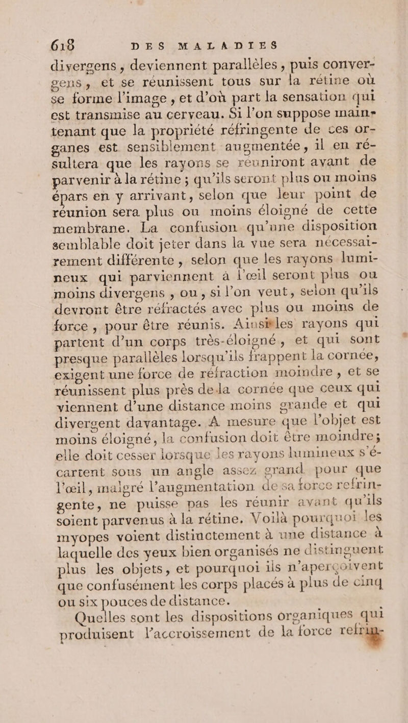 divergens , deviennent parallèles , puis conver- gens, et se réunissent tous sur la rétine où se forme l’image , et d’où part la sensation qui est transmise au cerveau. Si l’on suppose main tenant que la propriété réfringente de ces or- ganes est sensiblement augmentée, il en ré- sultera que les rayons se reuniront ayant de parvenir à la rétine ; qu’ils seront plus ou moins épars en y arrivant, selon que leur point de réunion sera plus on moins éloigné de cette membrane. La confusion qu’une disposition semblable doit jeter dans la vue sera nécessai- rement différente , selon que les rayons lumi- neux qui parviennent à l'œil seront plus ou moins divergens , ou , si l’on veut, selon qu'ils devront être réfractés avec plus ou moins de force , pour être réunis. Ainsitles rayons qui partent d’un corps très-éloigné, et qui sont presque parallèles lorsqu'ils frappent la cornée, exigent une force de réfraction moindre, et se réunissent plus près dela cornée que ceux qui viennent d’une distance moins grande et qui divergent davantage. A mesure que l’objet est moins éloigné, la confusion doit être moindre ; elle doit cesser lorsque les rayons lumineux s'é- cartent sous un angle assez grand pour que l'œil, malgré l'augmentation de sa force refrin- gente, ne puisse pas les réunir avant qu'ils soient parvenus à la rétine. Voilà pourquoi les myopes voient distinctement à une distance à laquelle des yeux bien organisés ne distinguent plus les objets, et pourquoi ils n’aperçoivent que confusément les corps placés à plus de cinq ou six pouces de distance. Quelles sont les dispositions organiques qui produisent l'accroissement de la force relie