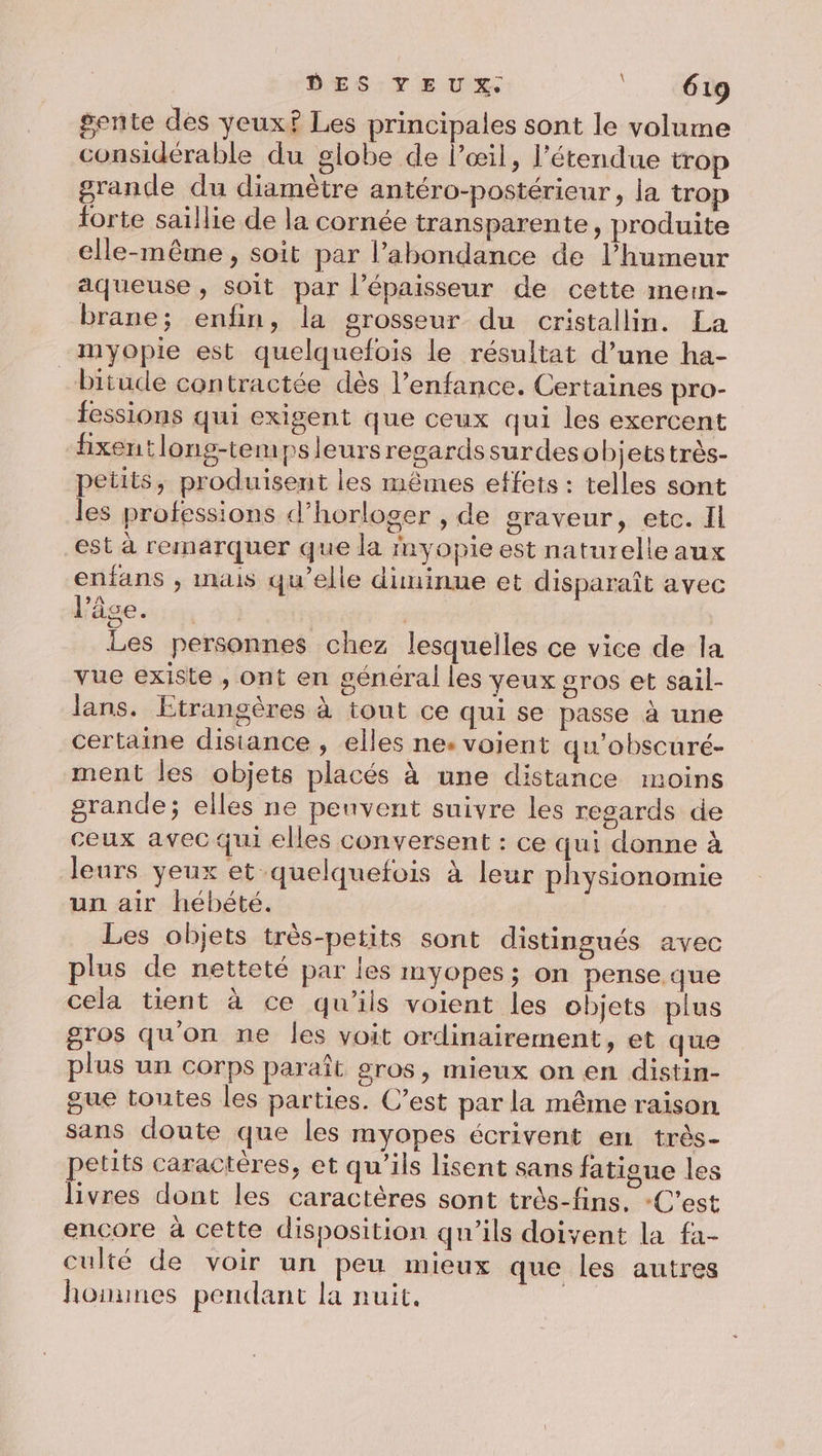 \ gente des yeux? Les principales sont le volume considérable du globe de l’œil, l'étendue trop grande du diamètre antéro-postérieur, la trop forte saïllie de la cornée transparente, produite elle-même , soit par l’abondance de l’humeur aqueuse , soit par l'épaisseur de cette memn- brane; enfin, la grosseur du cristallin. La myopie est quelquefois le résultat d’une ha- bitude contractée dès l’enfance. Certaines pro- fessions qui exigent que ceux qui les exercent hxentlong-tempsleursregardssurdesobjetstrès- petits, produisent les mêmes effets : telles sont les professions d’horloger , de graveur, etc. Il est à remarquer que la myopie est naturelle aux enfans , inais qu’elle diminue et disparaît avec l’âge... | Les personnes chez lesquelles ce vice de la vue existe , ont en général les yeux gros et sail- lans. Etrangères à tout ce qui se passe à une certaine disiance , elles ne: voient qu'obscuré- ment les objets placés à une distance moins grande; elles ne peuvent suivre les regards de ceux avec qui elles conversent : ce qui donne à leurs yeux et quelquefois à leur physionomie un air hébété. Les objets très-petits sont distingués avec plus de netteté par les myopes; on pense.que cela tient à ce qu'ils voient les objets plus gros qu'on ne les voit ordinairement, et que plus un corps paraît gros, mieux on en distin- gue toutes les parties. C’est par la même raison sans doute que les myopes écrivent en très- petits caractères, et qu’ils lisent sans fatigue les livres dont les caractères sont très-fins. C’est encore à cette disposition qu'ils doivent la fa- culté de voir un peu mieux que les autres honunes pendant la nuit. |
