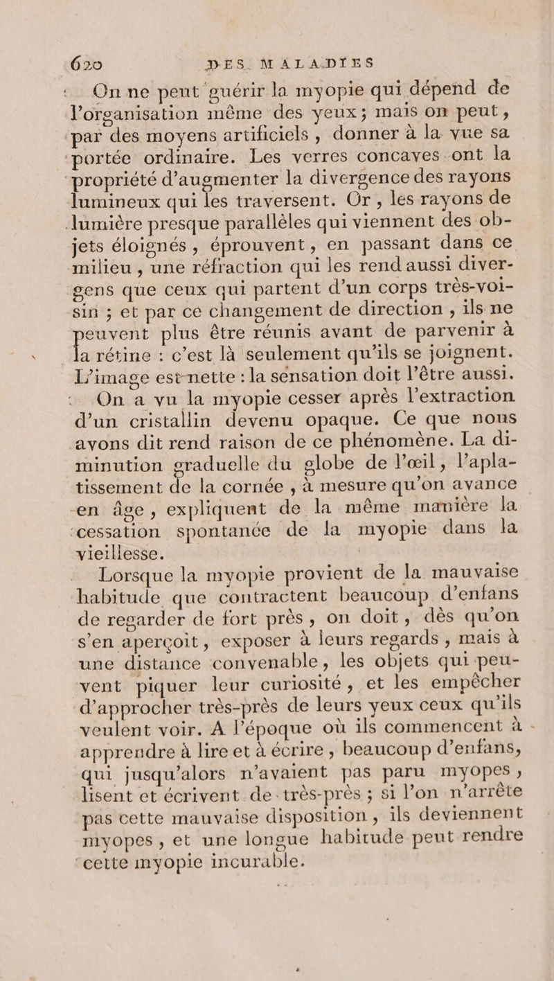 On ne pent guérir la myopie qui dépend de l’organisation même des yeux; mais on peut, ‘par des moyens artificiels, donner à la vue sa portée ordinaire. Les verres concaves ont la ‘propriété d'augmenter la divergence des rayons lumineux qui les traversent. Or , les rayons de lumière presque parallèles qui viennent des ob- jets éloignés, éprouvent, en passant dans ce milieu , une réfraction qui les rend aussi diver- gens que ceux qui partent d’un corps très-voi- sin ; et par ce changement de direction , ils ne ro plus être réunis avant de parvenir à a rétine : c’est là seulement qu’ils se joignent. l’image est-nette : la sensation doit l’être aussi. On a vu la myopie cesser après l'extraction d’un cristallin devenu opaque. Ce que nous avons dit rend raison de ce phénomène. La di- minution graduelle du globe de l'œil, lapla- tissement de la cornée , à mesure qu’on avance en âge, expliquent de la même matière la ‘cessation spontance de la myopie dans la vieillesse. Lorsque la myopie provient de la mauvaise habitude que contractent beaucoup d’enfans de regarder de fort près, on doit, dès qu’on s’en aperçoit, exposer à leurs regards , mais à une distance convenable, les objets qui peu- vent piquer leur curiosité, et les empêcher d'approcher très-près de leurs yeux ceux qu'ils veulent voir. A l’époque où ils commencent à : apprendre à lire et à écrire , beaucoup d’enfans, qui jusqu'alors n'avaient pas paru myOopes ; lisent et écrivent de :très-près ; si l’on n'arrête pas cette mauvaise disposition , ils deviennent myopes ;, et une longue habitude peut rendre ‘cette myopie incurable.