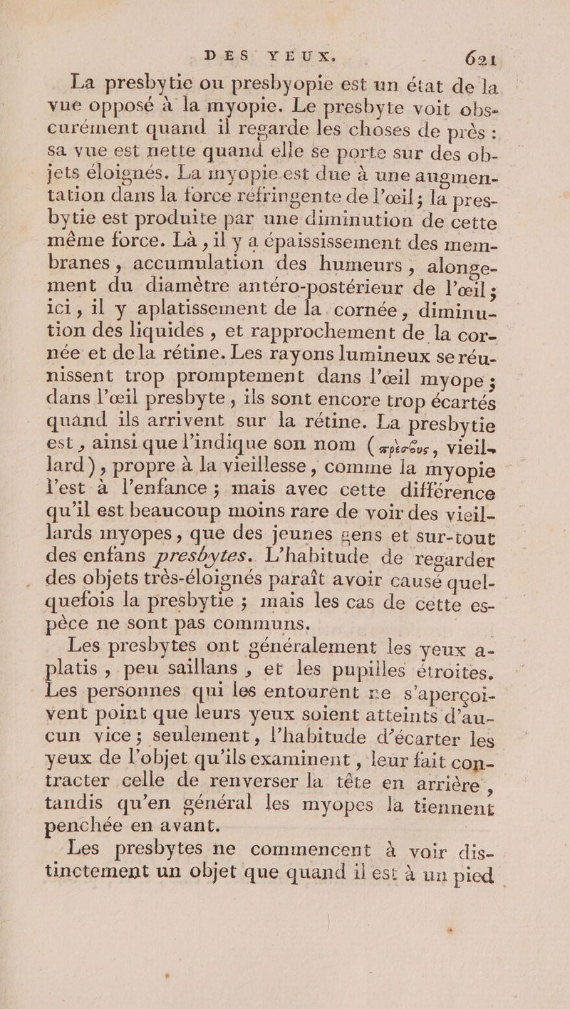 La presbytie ou presbyopie est un état de la vue opposé à la myopie. Le presbyte voit obs- curément quand il regarde les choses de prés : sa vue est nette quand elle se porte sur des oh- jets éloignés. La myopie est due à une angmen- tation dans la force réfringente de l'œil; la pres- bytie est produite par une diminution de cette même force. Là , il y a épaississement des mem- branes , accumulation des humeurs , alonge- ment du diamètre antéro-postérieur de l'œil ; ici , il y aplatissement de la cornée, diminu- tion des liquides , et rapprochement de la cor- née et de la rétine. Les rayons lumineux se réu- nissent trop promptement dans l’œil myope ; dans l’œil presbyte, ils sont encore trop écartés quand ils arrivent sur la rétine. La presbytie est , ainsi que l'indique son nom (æt%, vieils lard), propre à la vieillesse , comme ja myopie l'est à l’enfance ; mais avec cette différence qu'il est beaucoup moins rare de voir des vieil lards myopes, que des jeunes sens et sur-tout des enfans presbytes. L’habitude de regarder des objets trés-éloignés paraît avoir causé quel- quefois la presbytie ; mais les cas de cette es- pèce ne sont pas communs. ' pee Les presbytes ont généralement les veux a- platis , peu saillans , et les pupilles étroites. Les personnes qui les entourent re s'aperçoi- vent point que leurs yeux soient atteints d’au- cun vice; seulement, l’habitude d’écarter les yeux de l'objet qu'ils examinent , leur fait con- tracter celle de renverser la tête en arrière , tandis qu’en général les myopes la tiennent penchée en avant. Les presbytes ne commencent à voir dis- tinctement un objet que quand il est à un pied
