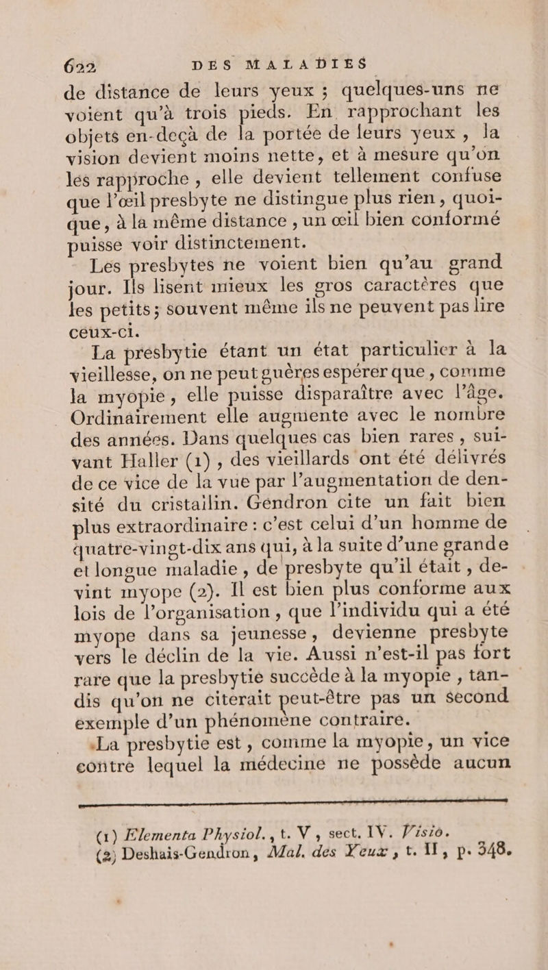 de distance de leurs yeux ; quelques-uns ne voient qu’à trois pieds. En rapprochant les objets en-deçà de la portée de leurs yeux , Ja vision devient moins nette, et à mesure qu’on les rapproche , elle devient tellement confuse que l’œil presbyte ne distingue plus rien, quoi- que, à la même distance , un œil bien conformé puisse voir distincitement. Les presbytes ne voient bien qu’au grand jour. Ils lisent mieux les gros caractères que les petits; souvent même ils ne peuvent pas lire céux-Ci. La presbytie étant un état particulier à la vieillesse, on ne peut guères espérer que , comme la myopie, elle puisse disparaître avec l’âge. Ordinairement elle augmente avec le nombre des annéss. Dans quelques cas bien rares , sul- vant Haller (1), des vieillards ont été délivrés de ce vice de la vue par l’augmentation de den- sité du cristailin. Géndron cite un fait bien plus extraordinaire : c'est celui d’un homme de quatre-vingt-dix ans qui, à la suite d’une grande et longue maladie , de presbyte qu'il était, de- vint myope (2}. Il est bien plus conforme aux lois de l’organisation , que l'individu qui a été myope dans sa jeunesse , devienne presbyte vers le déclin de la vie. Aussi n'est-il pas fort rare que la presbytié succède à la myopie ; tan- dis qu'on ne citerait peut-être pas un second exemple d’un phénomène contraire. La presbytie est, comime la myopie, un vice contre lequel la médecine ne possède aucun Sd (1) Elementa Physiol.,t. V, sect. IV. Visio. (2) Deshais-Gendron, Mal. des Yeux, t. 11, p. 348.