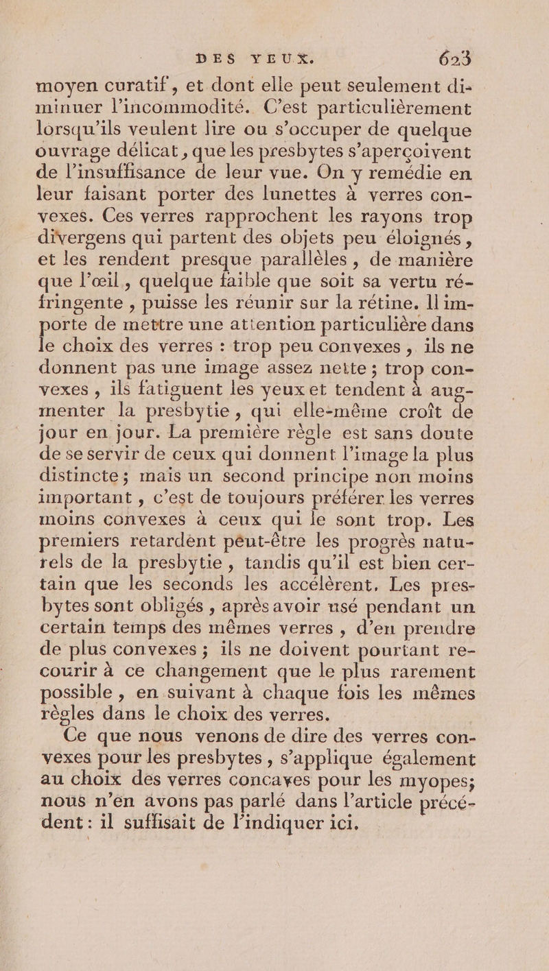 moyen curatif, et dont elle peut seulement di- minuer l’incommodité. C’est particulièrement lorsqu'ils veulent lire ou s’occuper de quelque ouvrage délicat , que les presbytes s’apercoivent de l’insuffisance de leur vue. On y remédie en leur faisant porter des lunettes à verres con- vexes. Ces verres rapprochent les rayons trop divergens qui partent des objets peu éloignés, et les rendent presque parallèles, de manière que l'œil, quelque faible que soit sa vertu ré- fringente , puisse les réunir sur la rétine. 1] im- porte de mettre une attention particulière dans le choix des verres : trop peu convexes , ils ne donnent pas une image assez nette ; trop con- vexes , ils fatisuent les yeux et tendent à aug- menter la presbytie, qui elle-même croît de jour en jour. La première règle est sans doute de se servir de ceux qui donnent l’image la plus distincte; mais un second principe non moins important , c’est de toujours préférer les verres moins convexes à ceux qui le sont trop. Les premiers retardènt péut-être les progrès natu- rels de la presbytie , tandis qu’il est bien cer- tain que les seconds les accélèrent, Les pres- bytes sont obligés , aprèsavoir nsé pendant un certain temps des mêmes verres , d’en prendre de plus convexes ; ils ne doivent pourtant re- courir à ce changement que le plus rarement possible , en suivant à chaque fois les mêmes règles dans le choix des verres. Ce que nous venons de dire des verres con- vexes pour les presbytes , s'applique également au choix des verres concaves pour les myopes; nous n’en avons pas parlé dans l’article précé- dent : il suffisait de l’indiquer ici.