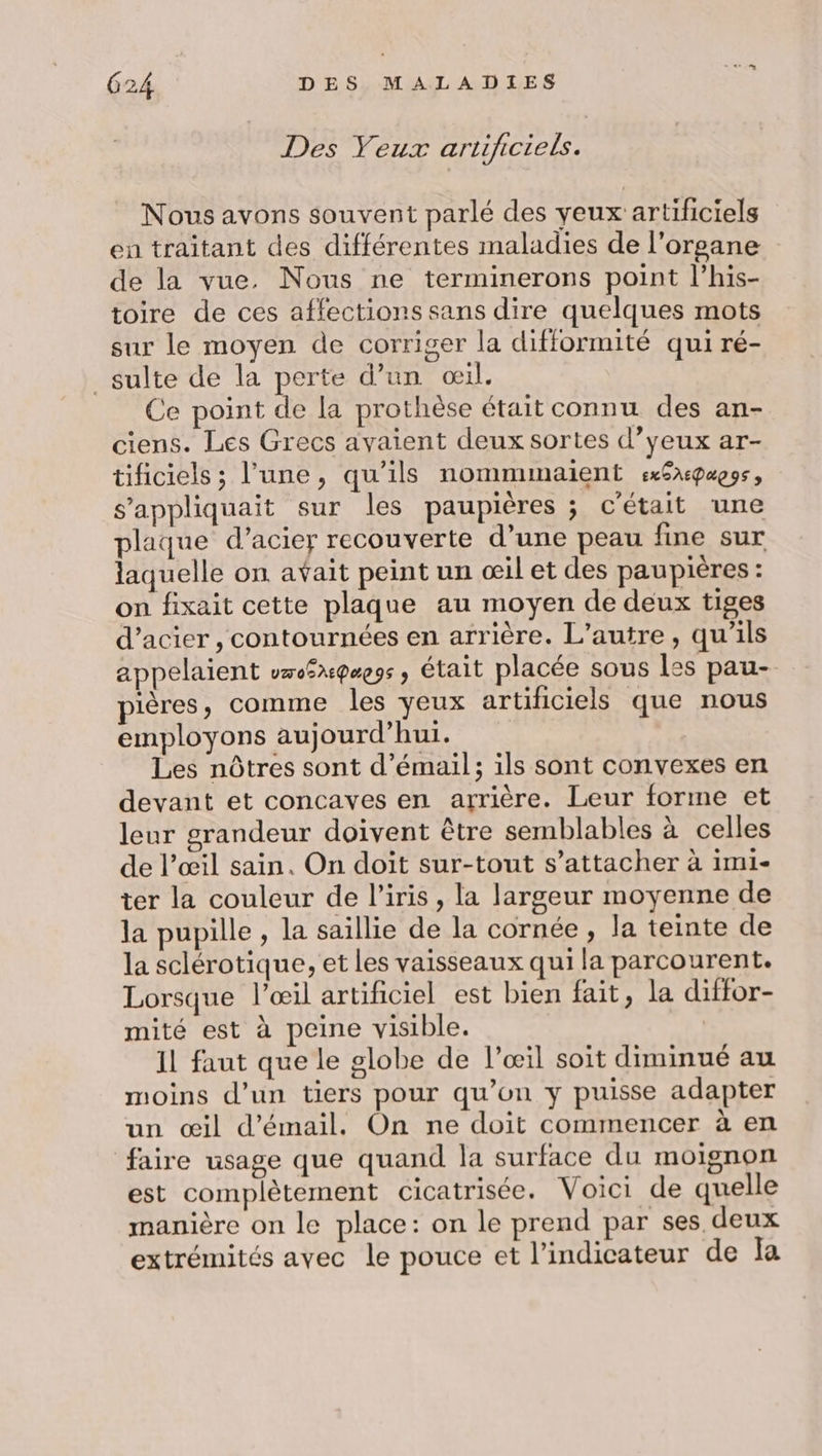 Des Yeux artificiels. Nous avons souvent parlé des yeux artificiels en traitant des différentes maladies de l'organe de la vue. Nous ne terminerons point l’his- toire de ces affections sans dire quelques mots sur le moyen de corriger la difformité qui ré- _sulte de la perte d’un œil. Ce point de la prothèse était connu des an- ciens. Les Grecs avaient deux sortes d’yeux ar- tificiels ; l’une, qu'ils nommimaient exSxpagss, s’appliquait sur les paupières ; c'était une plaque d’acier recouverte d’une peau fine sur laquelle on avait peint un œil et des paupières : on fixait cette plaque au moyen de deux tiges d’acier , contournées en arrière. L'autre, qu’ils appelaient vo$x@e9s , était placée sous les pau- pières, comme les yeux artificiels que nous employons aujourd’hui. Les nôtres sont d’émail; ils sont convexes en devant et concaves en arrière. Leur forme et leur grandeur doivent être semblables à celles de l’œil sain. On doit sur-tout s’attacher à imi- ter la couleur de l'iris , la largeur moyenne de la pupille , la saillie de la cornée, la teinte de la sclérotique, et les vaisseaux qui la parcourent. Lorsque l’œil artificiel est bien fait, la diffor- mité est à peine visible. 11 faut que le globe de l’œil soit diminué au moins d’un tiers pour qu’on y puisse adapter un œil d'émail. On ne doit commencer à en faire usage que quand la surface du moignon est complètement cicatrisée. Voici de quelle manière on le place: on le prend par ses deux extrémités avec le pouce et l'indicateur de Îa