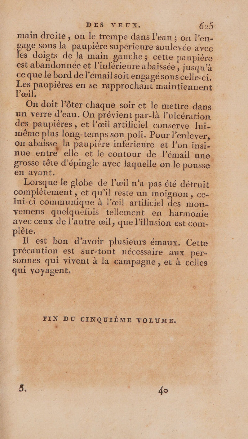 main droite , on le trempe dans l’eau ; on l’en- pass sous la paupière supérieure soulevée avec es doigts de la main gauche; cette paupière est abandonnée et l’inférieure abaissée , ju squ'à ce que le bord de l’émail soit engagé sous celle-ci. Les paupières en se rapprochant maintiennent l'œil. | | | On doit l’ôter chaque soir et le mettre dans un verre d’eau. On prévient par-là l’ulcération des paupières , et l’œil artificiel conserve lui- même plus long-temps son poli. Pour l’enlever, on abaisse la paupière inférieure et l’on insi- nue entre elle et le contour de l’émail une. grosse tête d'épingle avec laquelle on le pousse en avant. (ae on Lt Lorsque le globe de l'œil n’a pas été détruit complètement, et qu’il reste un moignon, Ce lui-c1 communique à l’œil artificiel des mou- vemens quelquefois tellement en harmonie avec ceux de l’autre œil, que l'illusion est corn- plète. | | Il est bon d’avoir plusieurs émaux. Cette précaution est sur-tout nécessaire aux per- sonnes qui vivent à la campagne , et à celles qui voyagent. | { FIN DU CINQUIÈME VOLUME.