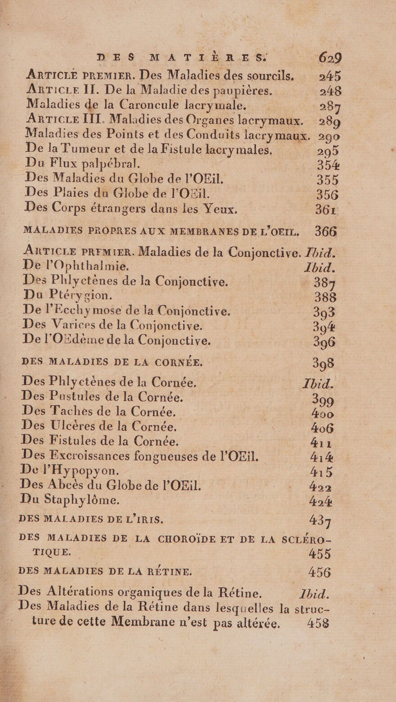 A DES: MA THBRES 169 ARTICLE PREMIER. Des Maladies des sourcils, 245 ARTICLE II. De la Maladie des paupières. 248 Maladies de la Caroncule lacrymale,.: * 267 ARTICLE LIT. Maladies des Organes lacrymaux. 289 Maladies des Points et des Conduits lacrymaux. 290 De la Fumeur et de la Fistule lacry males. 295 Da Flux palpébral. | 354% Des Maladies du Globe de l'OEil. 355 Des Plaies du Globe de l'O£il. 356 Des Corps étrangers dans les Yeux. 361. MALADIES PROPRES AUX MEMBRANES DE L’OFrZ. 366 ARTICLE PRFMIER. Maladies de la Conjonctive. Zhid. De l’Ophthalmie, | Lbid. Des Phlyctènes de la Conjonctive. 387 Du Ptérygion. Lo R 388 De l’Ecchymose de la Conjonctive, 393 Des Varices de la Conjonctive. | 394 De l'OËdéime de la Conjonctive. 396 DES MALADIES DE LA CORNÉE. 398 Des Phlyetènes de la Cornée. Ibid. Des Pustules de la Cornée. 399 Des Taches de la Cornée. | 400 Des Ulcères de la Cornée. _ 406 Des Fistules de la Cornée. | 411 Des Excroissances fongueuses de l'OEil. 41 4 De PHypoepyon. 415 Des Abcès du Globe de l’'OEil. + 492 Du Staphylôme. ne 424 DES MALADIES DE L’IRIS. | 437 DES MALADIES DE LA CHOROÏDE ET DE LA SCLÉRO- TIQUE. 455 DES MALADIES DE LA RÉTINE. 456 Des Altérations organiques de la Rétine. Ibid. _ Des Maladies de la Rétine dans lesquelles la struc- ture de cette Membrane n’est pas altérée. 458