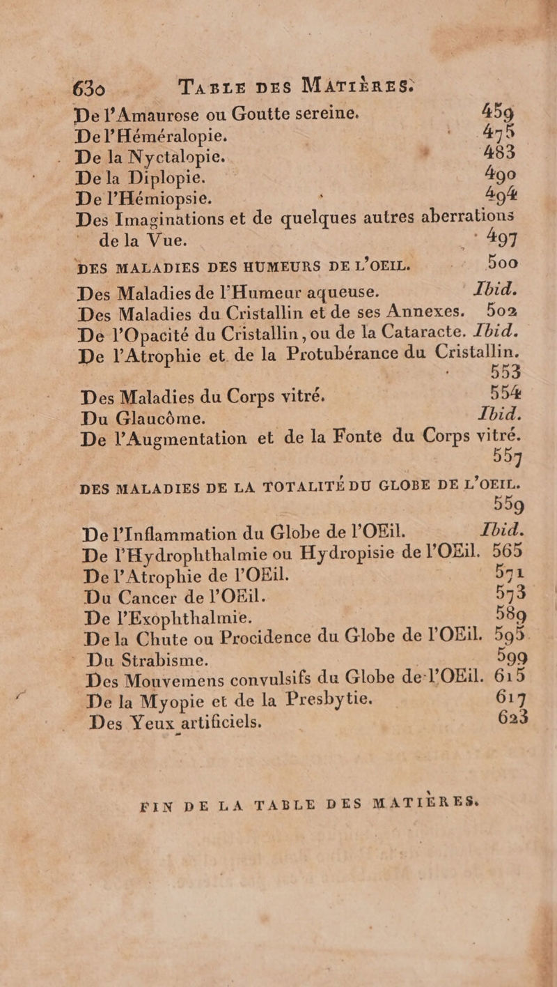 De l’Amaurese ou Goutte sereine. 459 Del’ Héméralopie. * 47h . De la Nyctalopie. , 483 De la Diplopie. 490 De l’Hémiopsie. , 494 Des Imaginations et de quelques autres aberrations de la Vue. ART DES MALADIES DES HUMEURS DE L'OEIL 200 Des Maladies de l'Humeur aqueuse. Jbid. Des Maladies du Cristallin et de ses Annexes. 502 De l’Opacité du Cristallin , ou de la Cataracte. Ibid. De l’Atrophie et de la Protubérance du Cristallin. 553 Des Maladies du Corps vitré. 554% Du Glaucôme. | Tbid. De l’Augmentation et de la Fonte du Corps vitré. 557 DES MALADIES DE LA TOTALITÉ DU GLOBE DE L'OEIL. 559 De l’Inflammation du Globe de l’'OEül. Ibid. De l’'Hydrophthalmie ou Hydropisie de l'OEil. 565 De l’Atrophie de l’OEül. b71 Du Cancer de l'OEil. 573 De l’Exophthalmie. 589 _ Dela Chute ou Procidence du Globe de l'OEiL. 595 : Du Strabisme. | 599 Des Mouvemens convulsifs du Globe de-l'OEil. 615 De la Myopie et de la Presbytie. 617 Des Yeux artificiels. 623 FIN DE LA TABLE DES MATIÈRES,