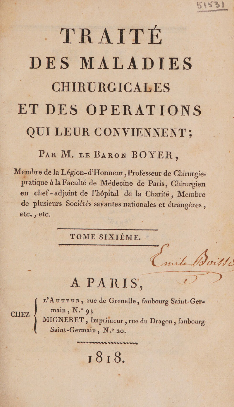 TRATRE DES MALADIES CHIRURGICALES ET DES OPERATIONS QUI LEUR CONVIENNENT ; Par M, ze Baron BOYER, M embre de la Légion-d'Honneur, Professeur de Chirurgie- Pratique à la Faculté de Médecine de Paris, Chirurgien en chef-adjoint de l'hôpital de la Charité, Membre de plusieurs Sociétés savantes nationales et étrangères, etc. ,; eic. 40 APARIS 7 7 L’AuTEur, rue de Grenelle, faubourg Saint-Ger- main, N°9; MIGNERET , Imprimeur , rue du Dragon, faubourg Saint-Germain, N.° 50. CHEZ PR RO DRASS VAR De 8-8, 0/2 1018.