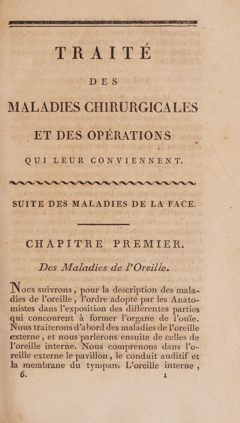 ET DES OPÉRATIONS QUI LEUR CONVIENNENT. SUITE DES MALADIES DE LA FACE. dis CHAPITRE PREMIER. Des M aladies de l’Oreille. Novs suivrons , pour la description des mala- dies de l’oreille, l’ordre adopté par les Anato- mistes dans l'exposition des différentes parties qui concourent à former l’orsane de l’ouïe. . Nous traiterons d’abord des maladies de l’oreille externe , et nous parlerons ensuite de celles de V’oreille interne. Nous comprenons dans l’o- reille externe le pavillon, le conduit auditif et la membrane du tympan: L’oreille interne ,