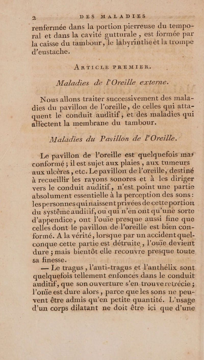 ‘renfermée dans la portion pierreuse du tempo- ral et dans la cavité gutturale , est formée par la caisse du tambour, le labyrinthe ét la trompe d’eustache. | ARTICLE PRÉMIER. Maladies de l'Oreille externe. Nous allons traiter successivement des mala- dies du pavillon de l'oreille, de celles qui atta- went le conduit auditif, et des maladies qui affectent la membrane du tambour. Maladies du Pavillon de P Oreille. Le pavillon de l'oreille est quelquefois mas conformé ; il est sujet aux plaies , aux tumeurs ‘aux ulcères , etc. Le pavillon de oreille, destiné à recueillir les rayons sonores et à les diriger vers le conduit auditif, n’est point une partie absolument essentielle à la perception des sons: lespersonnesquinaissent privées de cette portion du systêmeauditif, ou qui n’en ont qu'une sorte d’appendice, ont l’ouïe presque aussi fine que celles dont le pavillon de l'oreille est bien con- formé. A la vérité, lorsque par un accident quel- conque cette partie est détruite , l’ouie devient dure ; mais bientôt elle recouvre presque toute sa finesse. | LE — Le tragus, l’anti-tragus et l’anthélix sont quelquefois tellement enfoncés dans le conduit auditif, que son ouverture s’en-trouveretrécie ; l’onïe est dure alors , parce que les sons ne peu- vent être admis qu’en petite quantité. L'usage d’un corps dilatant ne doit être ici que d’une