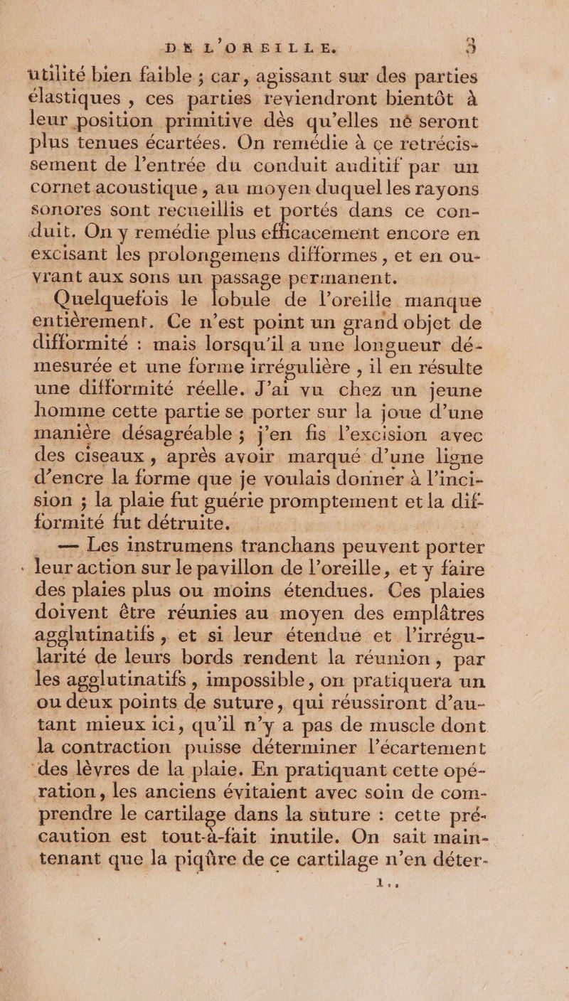 u utilité bien faible ; car, agissant sur des parties élastiques , ces parties reviendront bientôt à leur position primitive dès qu’elles né seront plus tenues écartées. On remédie à ce retrécis- sement de l'entrée du conduit auditif par un cornet acoustique , au moyen duquel les rayons sonores sont recueillis et portés dans ce con- duit, On y remédie plus efficacement encore en excisant les prolongemens difformes , et en ou- vrant aux sons un Low permanent. | Quelquelois le lobule de l'oreille manque entièrement. Ce n’est point un grand objet de difformité : mais lorsqu'il a une longueur dé- mesurée et une forme irrégulière , il en résulte une difformité réelle. J’ai vu chez un jeune homme cette partie se porter sur la joue d’une manière désagréable ; j’en fis l’excision avec des ciseaux , après avoir marqué d’une ligne d’encre la forme que je voulais donner à l’inci- sion ; la plaie fut guérie promptement et la dif- formité fut détruite. x FE — Les instrumens tranchans peuvent porter leur action sur le pavillon de l’oreille, et y faire des plaies plus ou moins étendues. Ces plaies doivent être réunies au moyen des emplâtres agglutinatifs , et si leur étendué et l’irrésu- larité de leurs bords rendent la réunion, par les agolutinatifs , impossible, on pratiquera un ou deux points de suture, qui réussiront d’au- tant mieux ici, qu'il n’y a pas de muscle dont la contraction puisse déterminer l’écartement ration, les anciens évitaient avec soin de com- prendre le cartilage dans la suture : cette pré- caution est tout-à-fait inutile. On sait main- tenant que la piqüre de ce cartilage n’en déter- LE