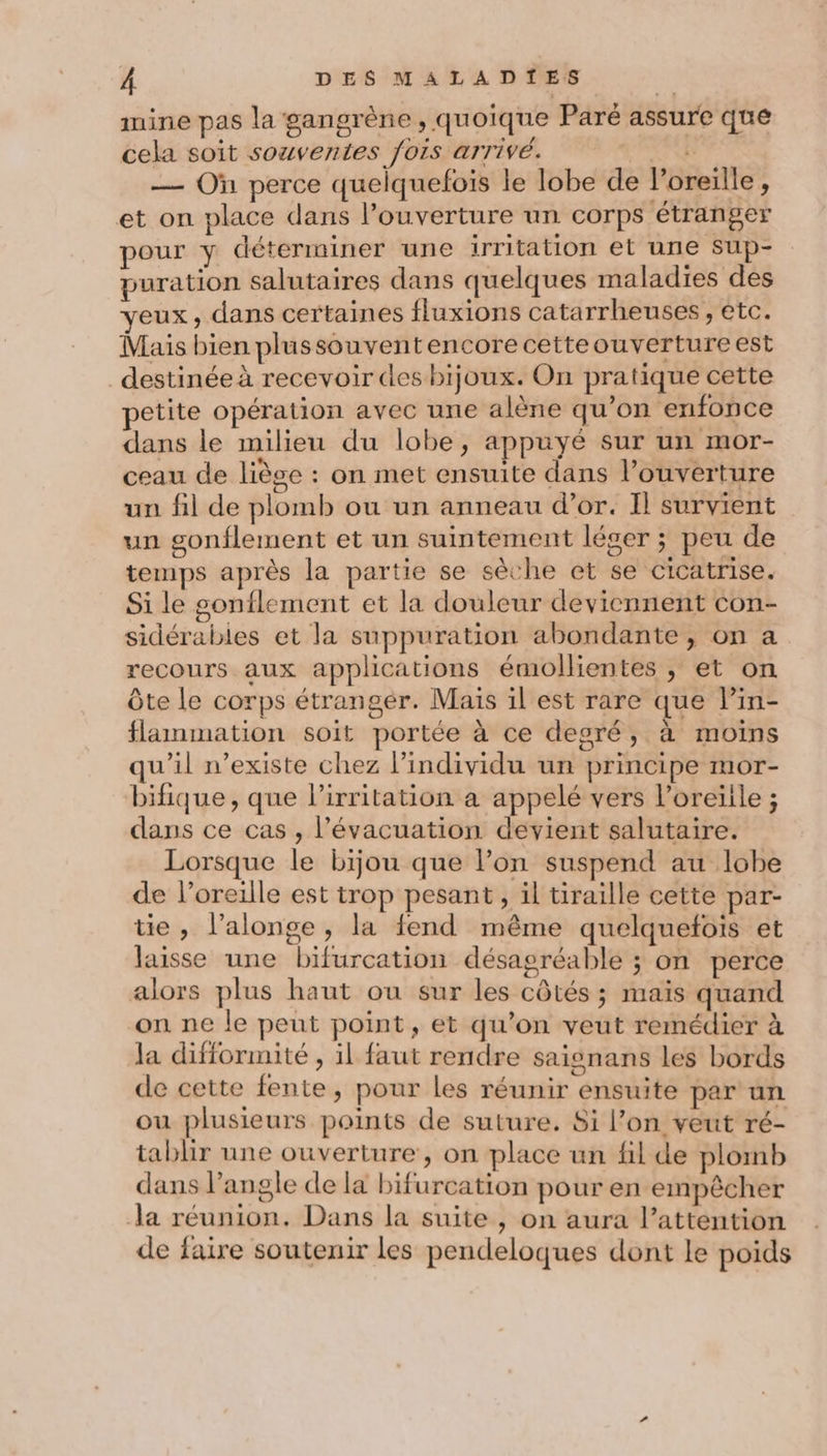 nine pas la gangrène , quoique Paré assure que cela soit souventes fois arrivé. À — Où perce quelquefois le lobe de Poreille, et on place dans l'ouverture un corps étranger pour y déterminer une irritation et une Sup- puration salutaires dans quelques maladies des yeux, dans certaines fluxions catarrheuses , etc. Mais bien plussouventencore cetteouverture est destinée à recevoir des bijoux. On pratique cette petite opération avec une alène qu’on enfonce dans le milieu du lobe, appuyé sur un mor- ceau de liège : on met ensuite dans l’ouverture un fil de plomb ou un anneau d’or. Il survient un gonflement et un suintement léger ; peu de temps après la partie se sèche et se cicatrise. Si le gonflement et la douleur deviennent con- sidérabies et la suppuration abondante, on a recours aux applications émollientes , et on Ôte le corps étranger. Mais il est rare que l’in- flammation soit portée à ce desré, à moins qu’il n'existe chez l'individu un principe mor- bifique , que l’irritation a appelé vers l'oreille ; dans ce cas , l'évacuation devient salutaire. Lorsque le bijou que l’on suspend au lobe de l’oreille est trop pesant, il tiraille cette par- tie, l’alonge, la fend même quelquefois et laisse une bifurcation désagréable ; on perce alors plus haut ou sur les côtés ; mais quand on ne le peut point, et qu’on veut remédier à la difformité , il faut rendre saisnans les bords de cette fente, pour les réunir ensuite par un ou plusieurs points de suture. Si l’on veut ré- tablir une ouverture, on place un fil de plomb dans l’angle de la bifurcation pour en empêcher Ja réunion. Dans la suite , on aura l’attention de faire soutenir les pendeloques dont le poids