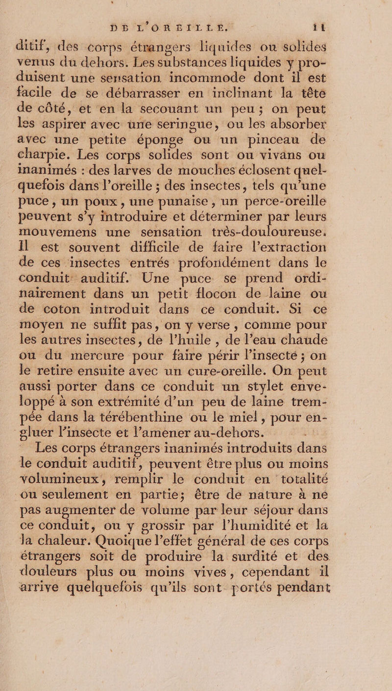 ditif, des corps étrangers liquides ou solides venus du dehors. Les substances liquides y pro- duisent une sensation incommode dont il est facile de se débarrasser en inclinant la têté de côté, et en la secouant un peu; on peut les aspirer avec ürre seringue, ou les absorber avec une petite éponge Où un pinceau de. charpie. Les corps solides sont ou vivans ou inanimés : des larves de mouches éclosent quel- quefois dans l’oreille ; des insectes, tels qu’une puce, un poux, une punaise, un perce-oreille peuvent s’y introduire et déterminer par leurs mouyemens une sensation très-douloureuse. Il est souvent difficile de faire l'extraction de ces ‘insectes entrés profondément dans le conduit: auditif. Une puce se prend ordi- naïrement dans un petit flocon de laine ou de coton introduit dans ce conduit. Si ce moyen ne Suffit pas, on y verse , comme pour les autres insectes, de l'huile , de l’eau chaude ou du mercure pour faire périr l’insecté ; on le retire ensuite avec un cure-oreille. On peut aussi porter dans ce conduit un stylet enve- loppé à son extrémité d’un peu de laine trém- pée dans la térébenthine ou le miel, pour en- gluer l’insecte et l’amener au-dehors. Les corps étrangers inanimés introduits dans le conduit auditif, peuvent être plus ou moins volumineux, remplir le conduit en totalité ou seulement en partie; être de nature à ne pas augmenter de volume par leur séjour dans ce conduit, ou y grossir par l’humidité et la la chaleur. Quoique l’effet général de ces corps étrangers soit de produire la surdité et des douleurs plus ou moins vives, cependant il arrive quelquefois qu’ils sont portés pendant
