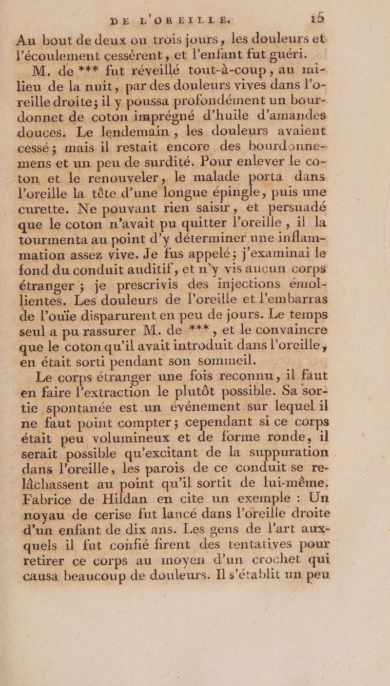 Au bout de deux ou trois jours, les douleurs et. l'écoulement cessèrent ,.et l’enfant fut guéri. _ M. de *** fut réveillé tout-à-coup , au rmi- lieu de la nuit, par des douleurs vives dans l’o- reille droite; il y poussa profondément un bour- donnet de coton imprégné d'huile d'amandes douces. Le lendemain , les douleurs avaient cessé ; mais il restait encore des bourdonne- mens et un peu de surdité. Pour enlever le co- ton et le renouveler, le malade porta dans l'oreille la tête d’une longue cles puis une curette. Ne pouvant rien saisir, et persuadé que le coton n’avait pu quitter l’oreille , il la tourmenta au point d’y déterminer une inflain- mation assez vive. Je fus appelé; j'examinai le fond du conduit auditif, et n’y vis aucun corps étranger ; je prescrivis des injections émol- lientes. Les douleurs de l’oreilie et l'embarras de l’ouïe disparurent en peu de jours. Le temps seul a pu rassurer M. de ***, et le convaincre que le coton qu’il avait introduit dans l'oreille, en était sorti pendant son sommeil. | Le corps étranger une fois reconnu, il faut en faire l'extraction le plutôt possible. Sa sor- tie spontanée est un événement sur lequel il ne faut point compter ; cependant si ce corps était peu volumineux et de forme ronde, il serait possible qu'excitant de la suppuration dans l’oreille, les paroïs de ce conduit se re- lâchassent au point qu'il sortit de lui-même. Fabrice de Hildan en cite un exemple : Un _ noyau de cerise fut lancé dans l’oreille droite d’un enfant de dix ans. Les gens de Part aux- quels il fut confié firent des tentatives pour retirer ce Corps au moyen d’un crochet qui causa beaucoup de douleurs. Il s'établit un peu