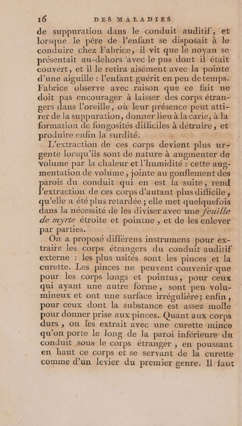 de suppuration dans le conduit auditif, et lorsque le père de l’enfant se disposait à le conduire chez Fabrice, il vit que le noyau se présentait au-dehors ‘avec le pus dont il était couvert, et il le retira aisément avec la pointe d’une aiguille : l'enfant guérit en peu detemps. Fabrice observe avec raison que ce fait ne doit pas encourager à laisser des corps étran- gers dans l’oreille, où leur présence peut atti- rer de la suppuration, donner lieu à la carie, à la formation de fongosités difficiles à détruire, et produire enfin la surdité. ÉR Es L’extraction de ces corps devient plus ur- gente lorsqu'ils sont de nature à augmenter de volume par la chaleur et l'humidité : cette aug- mentation de volume , jointe au gonflement des aroïs du conduit qui en est la suite, rend F extraction de ces corps d'autant plus difficile , qu’elle a été plus retardée ; elle met quelquefois dans la nécessité de les diviser avec une /ezille de myrle étroite et pointue , et de les enlever par parties. On a proposé différens instrumens pour ex- traire les corps étrangers du conduit auditif externe : les plus usités sont les pinces et la curétte. Les pinces ne peuvent convenir que pour les corps longs et pointus, pour ceux qui ayant une autre forme, sont peu. volu- mineux et ont une surface irrégulière; enfin, pour ceux dont la substance est assez molle pour donner prise aux pinces. Quant aux corps durs , on les extrait avec une curette mince qu'on porte le long de la paroi inférieure du conduit sous le corps étranger , en poussant en haut ce corps et se servant de la curette comme d’un levier du premier genre. 11 faut