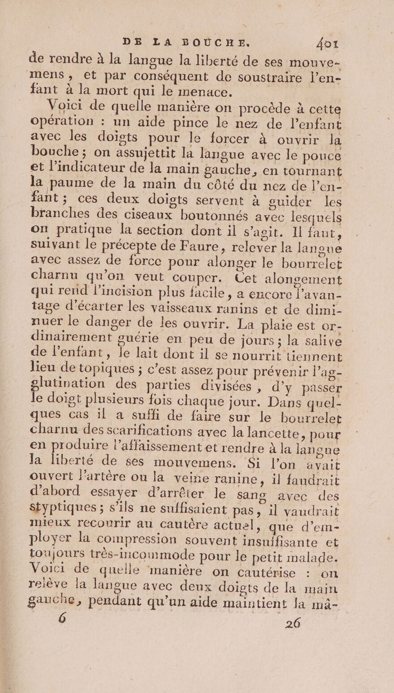 à. DE LA BOUCHE. Aot de rendre à la langue Ja liberté de ses mouve- mens, et par conséquent de soustraire l’en- fant à la mort qui le menace. Voici de quelle manière on procède à cette opération : un aide pince le nez de Penfant avec les doigts pour le forcer à ouvrir la bouche ; on assujettit la langue avec le pouce et l'indicateur de la main gauche, en tournant la paume de la main du côté du nez de l’en- fant ; ces deux doigts servent à guider les branches des ciseaux boutonnés avec lesquels on pratique la section dont il s’agit. Il faut, suivant le précepte de Faure, relever la lansue avec assez de force pour alonger le bourrelet charnu qu’on veut couper. Cet alongement qui rend lincision plus facile, a encore l’avan- tage d’écarter les vaisseaux ranins et de dimi- nuer le danger de les ouvrir. La plaie est or- dinairement guérie en peu de jours ; la salive de l'enfant, le lait dont il se nourrit tiennent lieu de topiques ; c’est assez pour prévenir las- lutination des parties divisées , d'y passer f. doigt plusieurs fois chaque jour. Dans quel- ques cas 1l a suffi de faire sur le bourrelet charnu des scarifications avec la lancette, pour en produire l’affaissement et rendre à la langue la liberté de ses mouvemens. Si l’on avait ouvert l'artère ou la veine ranine, il faudrait d'abord essayer d'arrêter le sang avec des Styptiques ; s'ils ne suffisaient pas, il vaudrait mieux recourir au cautère actuel, que d’erm- ployer la compression souvent insuffisante et toujours trés-mcommode pour le petit malade. Voici de quelle manière on cautérise : on relève la langue avec deux doigts de la main gauche, pendant qu’un aide maintient la mâ- L'TURE