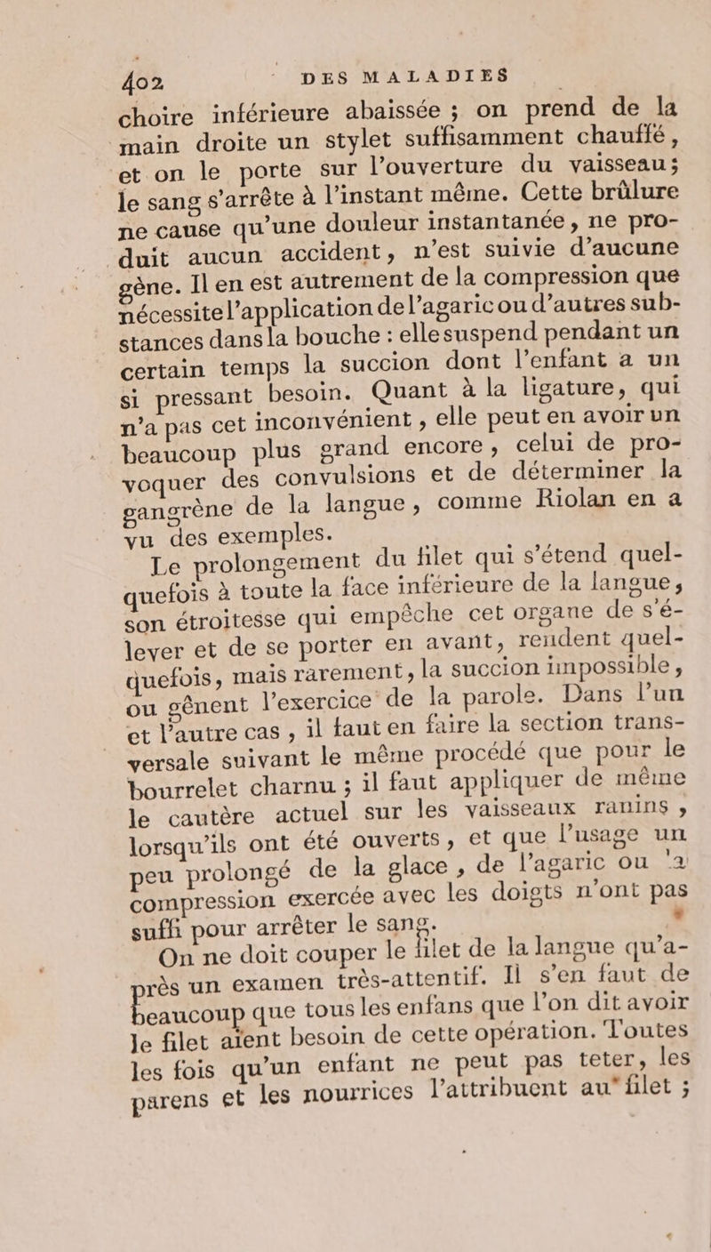 choire inférieure abaïissée ; on prend de la main droite un stylet suffisamment chauffé, et on le porte sur l’ouverture du vaisseau; le sang s’arrète À l'instant même. Cette brülure ne cause qu’une douleur instantanée, ne pro- duit aucun accident, n’est suivie d'aucune ène. Il en est autrement de la compression que nécessite l'application de l’agaricou d’autres su b- stances dans la bouche : ellesuspend pendant un certain temps la succion dont l'enfant à un si pressant besoin. Quant à la ligature, qui n'a pas cet inconvénient , elle peut en avoir un beaucoup plus grand encore, celui de pro- voquer des convulsions et de déterminer la ganorène de la langue, comme Riolan en a vu des exemples. Le prolongement du filet qui s'étend quel- quefois à toute la face inférieure de la langue, son étroitesse qui empêche cet organe de s'é- lever et de se porter en avant, rendent quel- quefois, mais rarement, la succion impossible, ou gênent l'exercice de la parole. Dans l’un et l’autre cas , il fauten faire la section trans- versale suivant le même procédé que pour le bourrelet charnu ; il faut appliquer de même le cautère actuel sur les vaisseaux ranins » lorsqu'ils ont été ouverts, et que l’usage un peu prolongé de la glace , de l’agaric ou ‘2 compression exercée avec les doigts n’ont pas suffi pour arrêter le sang: - On ne doit couper le filet de la langue qu’a- près un EXAMEN très-attentif. Il s’en faut de Eau ob que tous les enfans que l’on dit avoir Je filet aïent besoin de cette opération. Toutes les fois qu’un enfant ne peut pas teter, les parens et les nourrices l’attribuent auflet ;