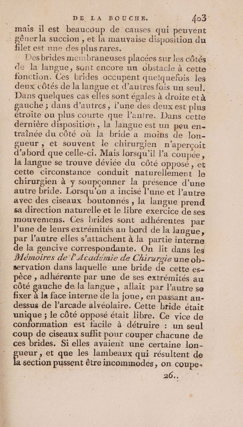 DE RAA BONES 1. Aa mais il est beaucoup de causes qui peuvent gêner la succion , et la mauvaise disposition du filet est une des plusrares. | ER Des brides mernbraneuses placées sur les côtés. de la langue, sont encore un obstacle à cette fonction. Ces brides occupent quelquefois les deux côtés de la langue et d’autres fois un seul. . Dans quelques cas elles sont égales à droite ét à gauche ; dans d’autres, l’une des deux est plus étroite ou plus courte que l’auire. Dans cette dernière disposition , la langue est un peu en- traînée du côté où la bride a moins de lon- gueur , et souvent le chirurgien n'aperçoit d’abord que celle-ci, Mais lorsqu'il l’a coupée, la langue se trouve déviée du côté opposé, et cette circonstance conduit naturellement le chirurgien à y soupçonner la présence d’une autre bride. Lorsqu'on a incisé l’une et l’autre avec des ciseaux boutonnés , la langue prend sa direction naturelle et le libre exercice de ses mouvemens. Ces brides sont adhérentes par l’une de leurs extrémités au bord de la langue, par l’autre elles s’attachent à la partie interne de la gencive correspondante. On lit dans les . Mémoires de l Académie de Chiruroie une ob- servation dans laquelle une bride de cette es- pèce , adhérente par une de ses extrémités au côté gauche de la langue, allait par l’autre se fixer à la face interne de la Joue, en passant au- dessus de l’arcade alvéolaire. Cette bride était unique ; le côté opposé était libre. Ce vice de conformation est facile à détruire : un seul coup de ciseaux suffit pour couper chacune de ces brides. Si elles avaient une certaine lon- ueur , et que les lambeaux qui résultent de section pussent être incommodes, on coupe- 26.