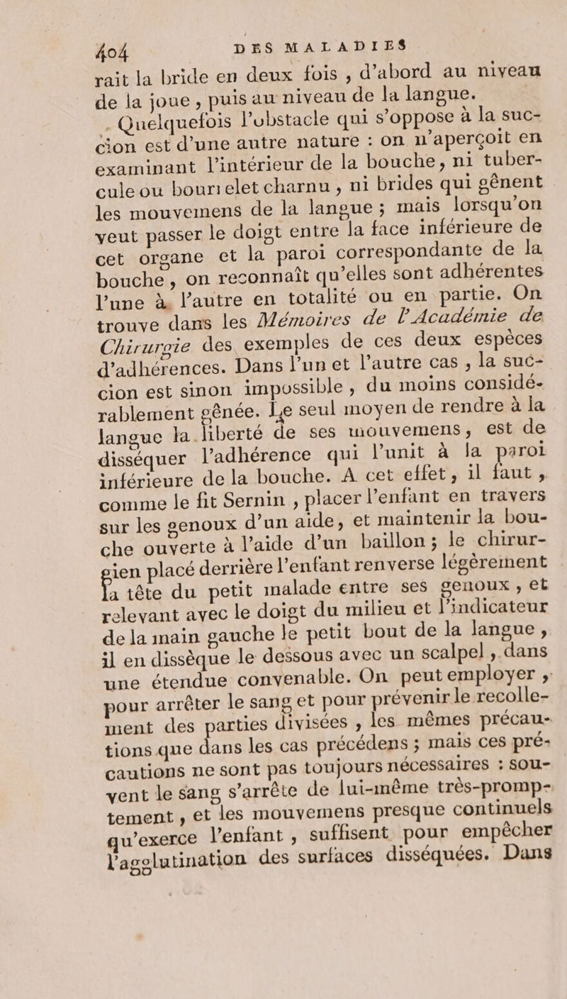 rait la bride en deux fois , d’abord au niveau de la joue , puis au niveau de la langue. _ Quelquetois l’ubstacle qui s’oppose à la suc- ;on est d’une autre nature : on n’aperçoit en examinant l’intérieur de la bouche, ni tuber- cule ou bourielet charnu , ni brides qui gênent les mouvemens de la langue ; mais lorsqu'on veut passer le doigt entre la face inférieure de cet organe et la paroi correspondante de la bouche, on reconnaît qu’elles sont adhérentes l’une À l’autre en totalité ou en partie. On trouve dans les Mémoires de l'Académie de Chirurgie des exemples de ces deux espèces d’adhérences. Dans l’un et l’autre cas , la suc- cion est sinon impossible, du moins considé- rablement gênée. le seul moyen de rendre à la langue la liberté de ses wouvemens, est de disséquer l’adhérence qui l’unit à la paroi inférieure de la bouche. A cet effet, il faut, comme le fit Sernin , placer l’enfant en travers sur les genoux d’un aide, et maintenir la bou- che ouverte à l’aide d’un baïllon ; le chirur- ien placé derrière l'enfant renverse légèrement f, tête du petit malade entre ses genoux ; et relevant avec le doigt du milieu et l'indicateur de la main gauche le petit bout de la langue, il en dissèque le dessous avec un scalpel , dans une étendue convenable. On peut employer ; pour arrêter le sang et pour prévenir le recolle- ment des parties divisées , les mêmes précau- tions que ie les cas précédens ; mais Ces pré- cautions ne sont pas toujours nécessaires : SOu- vent le sang s'arrête de lui-même très-promp- tement , et les mouvemens presque continuels “exerce l'enfant , suffisent pour empêcher l'agolutination des surfaces disséquées. Dans