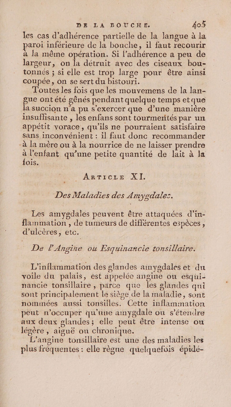 les cas d’adhérence partielle de la langue à la aroi inférieure de la bouche, il faut recourir à la même opération. Si l’adhérence a peu de larceur, on la détruit avec des ciseaux bou- tonnés ; si elle est trop large pour être ainsi coupée, on se sert du bistouri. Toutes les fois que les mouvemens de la lan- gue ontété sênés pendant quelque temps etque la succion n’a pu s'exercer que d’une manière insuffisante , les enfans sont tourmerités par un appétit vorace, qu'ils ne pourraient satisfaire Sans inconvénient : il faut donc recommander -à la mère ou à la nourrice de ne laisser prendre sean qu’une petite quantité de lait à la fois. “ARTICLE XI _ Des Maladies des Amyodales. Les amygdales peuvent être attaquées d’in- flammation , de tumeurs de différentes espèces, d’ulcères, etc. De l’'Angine où Esquinancie tonsillaire. L’inflammation des glandes ainyedales et du voile du palais, est appelée angine où esqui- nancie tonsillaire , parce que les glandes qui sont principalement le sièce de la maladie, sont nommées aussi tonsilles. Cette inflammation peut n’occuper qu’üne amygdale ou s’étenire aux deux glandes; elle peut être intense ou légère , aiguë ou chronique. L’angine tonsillaire est une des maladies les plus frèquentes : elle règne quelquefois épidé- '