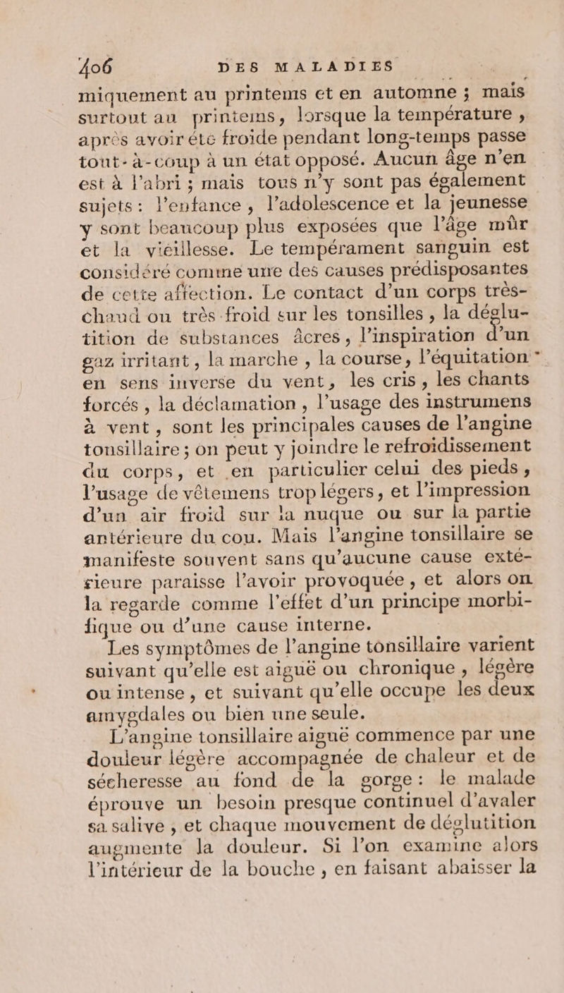 miquement au printems et en automne ; mais surtout au printems, lorsque la température , après avoir été froide pendant long-temps passe tont- à-coup à un état opposé. Aucun âge n'en est à l'abri; mais tous n’y sont pas également sujets: l'enfance , l’adolescence et la jeunesse y sont beaucoup plus exposées que l’âge mûr et la vieillesse. Le tempérament sanguin est considéré comme urre des causes prédisposantes de cette affection. Le contact d’un corps très- Chaud ou très froid sur les tonsilles , la déglu- tition de substances âcres, l'inspiration d’un gaz irritant , la marche , la course, léquitation en sens inverse du vent, les cris, les chants forcés , la déclamation , l’usage des instrumens à vent, sont les principales causes de l’angine tousillaire ; on peut y joindre le refroïdissement du corps, et en particulier celui des pieds, l'usage de vêtemens trop légers, et l'impression d’un air froid sur la nuque ou sur la partie antérieure du cou. Mais l’angine tonsillaire se manifeste souvent sans qu'aucune cause exté- sieure paraisse l’avoir provoquée , et alors on la regarde comme l'effet d’un principe morbi- fique ou d’une cause interne. Les symptômes de l’angime tonsillaire varient suivant qu’elle est aiguë ou chronique , légère ou intense, et suivant qu’elle occupe les deux amygdales ou bien une seule. L’anoine tonsillaire aiguë commence par une douleur légère accompagnée de chaleur et de sécheresse au fond de la gorge: le malade éprouve un besoin presque continuel d’avaler sa salive , et chaque mouvement de déglutition augmente la douleur. Si l’on examine alors l'intérieur de la bouche , en faisant abaisser la