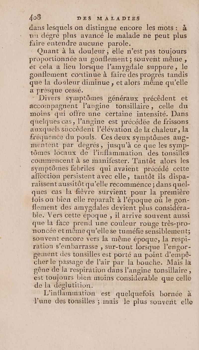 dans lesquels on distingue encore les mots: à un dégré plus avancé le malade ne peut plus faire entendre aucune parole. Quant à la douleur; elle n’est pas toujours proportionnée au gonflement ; souvent même , ét cela a licu lorsque l’amygdale suppure, le sonflement continue à faire des progrès tandis que la douleur diminue , et alors même qu’elle a prèésque cessé. * Divers symptômes généraux précèdent et accompagnent l’angine tonsillaire, celle du moins qui offre une certaine intensité. Dans quelques cas, langine est précédée de frissons auxquels succèdent l'élévation de la chaleur, la fréquence du pouls. Ces deux symptômes aug- mentènt par degrés, jusqu’à ce que les symp- tômes locaux de l’inflammation des tonsilles commencent à se mamfester. Tantôt alors les symptômes febriles qui avaient précédé cette affection persistent avec elle, tantôt ils dispa- raissent aussitôt qu’elle recomménce ; dans quel- ques cas la fièvre survient pour la première fois ou bien elle reparaît à l’époque où le gon- flement des amygdales devient plus considéra- ble. Vers cette époque , 1l arrive souvent aussi que la face prend une couleur rouge très-pro- noncée et mème qu’elle se tuméfie sensiblement; souvent encore vers la même époque, la respi- ration s’embarrasse , sur-tout lorsque l’engor- gement des tonsilles est porté au point d’empê- cher le passage de l'air par la bouche. Mais la gène de la respiration dans l’angine tonsillaire , est toujours bien moins considerable que celle de la déglutition. L’inflammation est quelquefois bornée à l’une des tonsilles ; mais le plus souvent elle