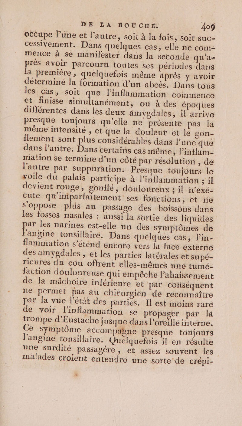 occupe l’une et l’autre, soit à la fois, soit suc- cessivement. Dans quelques cas, elle ne com- mence à se manifester dans la seconde qu'a près avoir parcourt toutes ses périodes dans la première, quelquefois même après y avoir déterminé la formation d’un abeès, Dans tous les cas, soit que l’inflammation commence et finisse simultanément, où à des époques différentes dans les deux amyegdales, il arrive Presque toujours qu’elle ne présente pas la même intensité , et que la douleur et le gon- flement sont plus considérables dans l’une que dans l’autre. Dans certains cas même, l’inflam- mation se termine d’un côté par résolution , de l'autre par suppuration. Presque toujours le voile du palais participe à l’inflamwation ; il devient rouge, gonflé, doulourenx ; il n'exé- cute qu'imparfaitement ses fonctions, et re s'oppose plus au passage des boissons dans les fosses nasales : aussi la sortie des liquides par les narines est-elle un des symptômes de Fansine tonsillaire. Dans quelques cas, l’in- flammation s'étend encore vers la face éxterné des amygdales , et les parties latérales et supé- rieures du cou offrent elles-mêmes uné tumé- faction douloureuse qui empêclie l’abaissement de la mâchoire inférieure et par cotiséquent ne permet pas au chirurgien de reconnaître par la vue l’étät des parties. Il est inoins rare de voir l’inflammation se propager par la trompe d’Eustache jusque dans l'orèille interne. Ce symptôme aCcoimpabne presque toujours ‘angine tonsillaire. Quelquefois il en résulte une surdité passagère, et assez souvent les | malades croient entendre une sorte-de crépi-