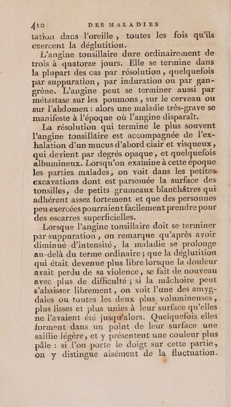 tation dans l'oreille, toutes les fois qu'ils exercent la déglutition. L’angine tonsillaire dure ordinairement de trois à quatorze jours. Elle se termine dans la plupart des cas par résolution , quelquefois par suppuration, par induration ou par gan- grène. L’angine peut se terminer aussi par métastase sur les poumons , sur le cerveau ou sur l’abdomen : alors une maladie très-grave se manifeste à l’époque où l’angine disparaît. La résolution qui termine le plus souvent l’angine tonsiflaire est accompagnée de l’ex- halation d’un mucus d’abord ciair et visqueux , qui devient par degrés opaque, et quelquefois albumineux. Lorsqu'on examine à cette époque les parties malades, on voit dans les petites excavations dont est parsemée la surface des tonsilles, de petits grumeaux blanchâtres qui adhérent assez fortement et que des personnes peu exercées pourraient facilement prendre pour des escarres superficielles. Lorsque l’angine tonsillaire doit se terminer par suppuration , on remarque qu'après avoir diminué d'intensité, la maladie se prolonge au-delà du terme ordinaire ; que la déglutition qui était devenue plus libre lorsque la douleur avait perdu de sa violence, se fait de nouveau avec plus de difficulté ; si la mâchoire peut s’abaisser librement, on voit l’une des amyg- dales ou toutes les deux plus volumineuses , plus lisses et plus unies à leur surface qu'elles ne l'avaient été jusqwalors. Quelquefois elles forment dans un point de leur surface une saillie légère, et y présentent une couleur plus pâle : si l’on porte le doigt sur cette partie, on y distingue aisément de la fluctuation.