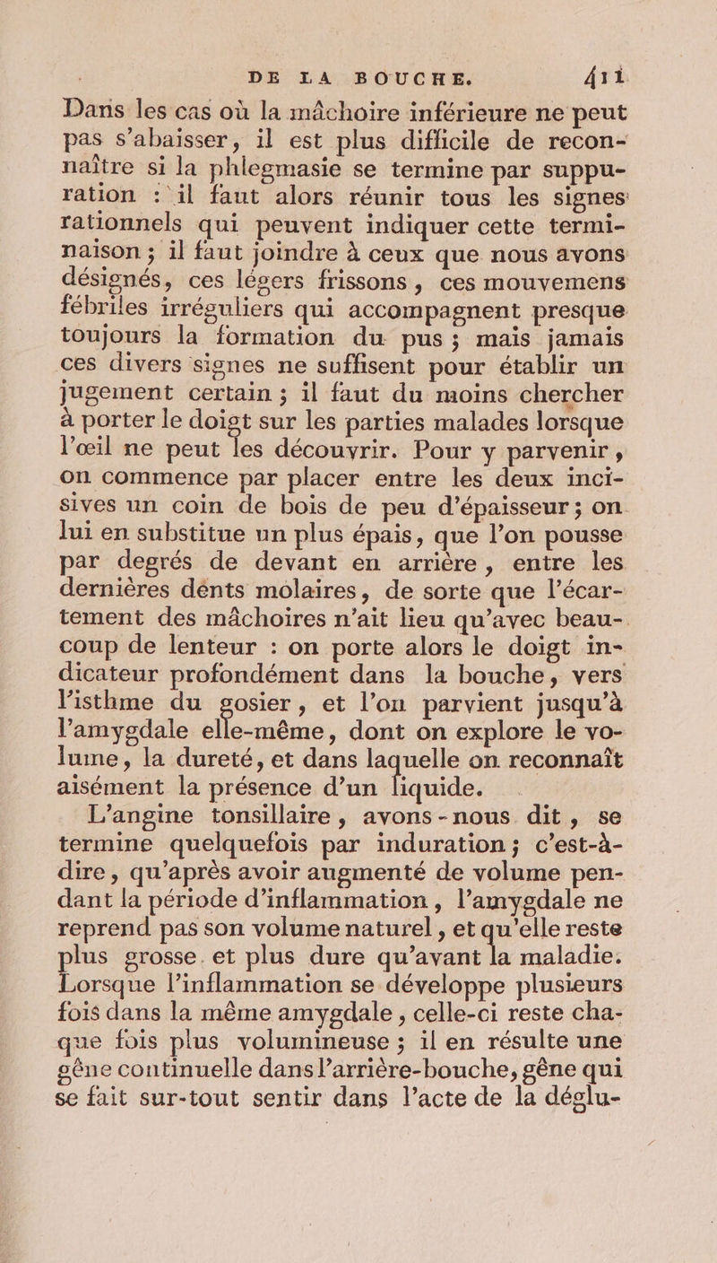 Dans les cas où la mâchoire inférieure ne peut pas s’abaisser, il est plus difficile de recon- naître si la phlegmasie se termine par suppu- ration : il faut alors réunir tous les signes rationnels qui peuvent indiquer cette termi- naison ; il faut joindre à ceux que nous avons désignés, ces légers frissons, ces mouvemens fébriles irréguliers qui accompagnent presque toujours la formation du pus; mais jamais ces divers signes ne suffisent pour établir un jugement certain ; il faut du moins chercher à porter le doist sur les parties malades lorsque l'œil ne peut les découvrir. Pour y parvenir, on commence par placer entre les deux inci- sives un coin de bois de peu d'épaisseur; on lui en substitue un plus épais, que l’on pousse par degrés de devant en arrière, entre les dernières dénts molaires, de sorte que l’écar- tement des mâchoires n'ait lieu qu'avec beau- coup de lenteur : on porte alors le doigt in- dicateur profondément dans la bouche, vers listhme du gosier, et l’on parvient jusqu’à l’amygdale elle-même, dont on explore le vo- lume, la dureté, et dans laquelle on reconnaît aisément la présence d’un liquide. L’angine tonsillaire , avons-nous dit, se termine quelquefois par induration; c’est-à- dire , qu'après avoir augmenté de volume pen- dant la période d’inflammation , l’amygdale ne reprend pas son volume naturel , et qu'elle reste lus grosse. et plus dure qu'avant la maladie. Larson l’inflammation se développe plusieurs fois dans la même amygdale , celle-ci reste cha- que fois plus volumineuse ; il en résulte une gêne continuelle dans larrière-bouche, gène qui se fait sur-tout sentir dans l’acte de la déslu-