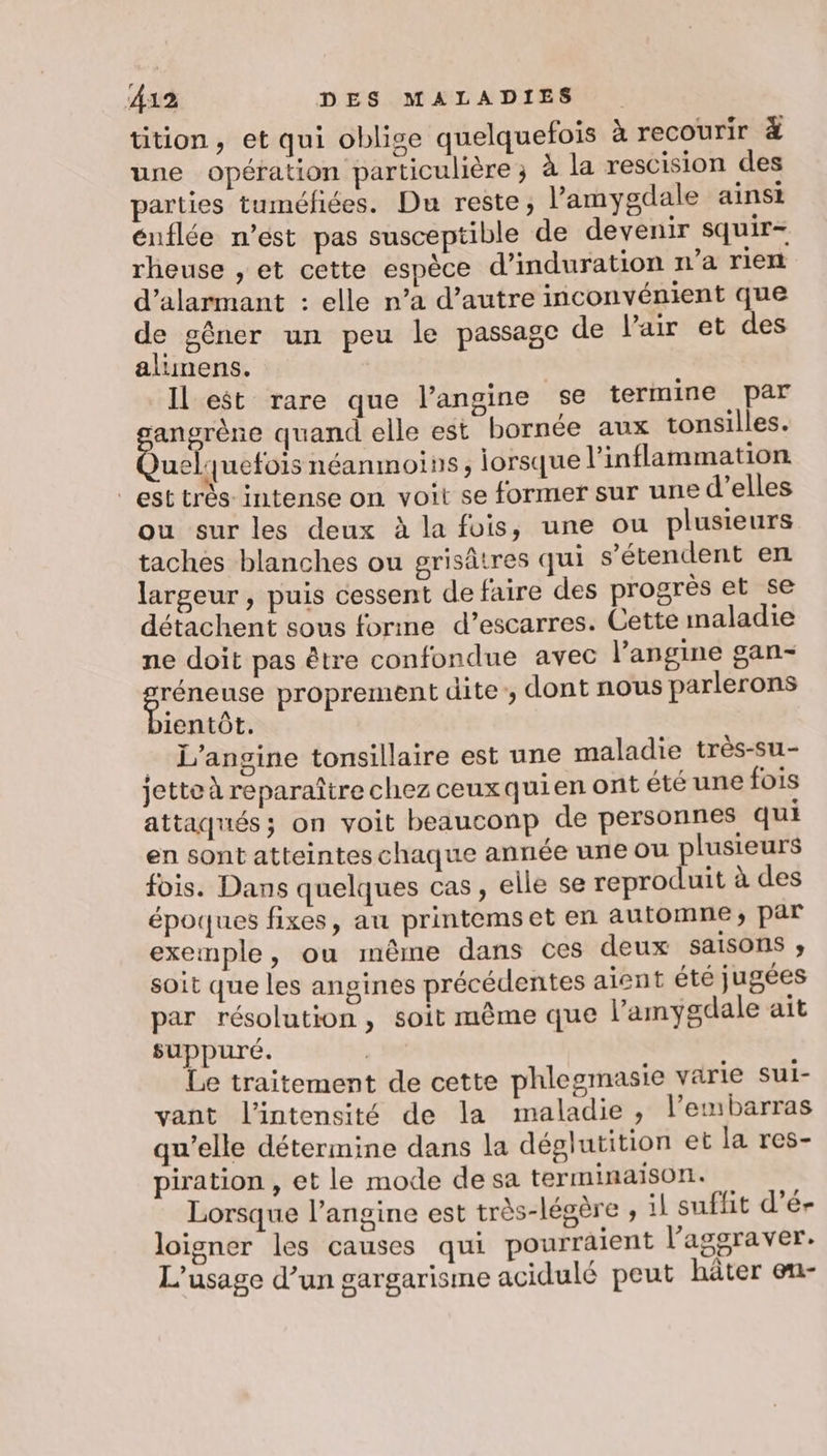 tition, et qui oblige quelquefois à recourir # une opération particulière; à la rescision des parties tuméfiées. Du reste, l’amygdale ainst énflée n’est pas susceptible de devenir squir- rheuse , et cette espèce d’induration n’a rien d’alarmant : elle n’a d'autre inconvénient que de gêner un peu le passage de l'air et des alimens. | Il est rare que l’angine se termine par angrène quand elle est bornée aux tonsilles. less néanmoiss, lorsque l’inflammation est très intense on voit se former sur une d'elles ou sur les deux à la fois, une ou plusieurs taches blanches ou grisâtres qui s'étendent en largeur , puis cessent de faire des progrès et se détachent sous forme d’escarres. Cette maladie ne doit pas être confondue avec l’angine gan- Sr proprement dite, dont nous parlerons ientôt,. _ L’angine tonsillaire est une maladie très-su- jette à reparaître chez ceuxquien ont été une fois attaqués; on voit beauconp de personnes qui en sont atteintes chaque année une ou plusieurs fois. Dans quelques cas, elle se reproduit à des époques fixes, au printemset en automne; par exemple, ou même dans ces deux saisons soit que les angines précédentes aient été jugées par résolution , soit mème que l’amygdale ait suppuré. + de Le traitement de cette phlegmasie varie sui- vant l'intensité de la maladie, l’embarras qu’elle détermine dans la déglutition et la res- piration , et le mode de sa terminaison. Lorsque l’angine est très-légère , 1} suffit d’é- loigner les causes qui pourraient l’'aggraver. L'usage d’un gargarisme acidulé peut hâter en-