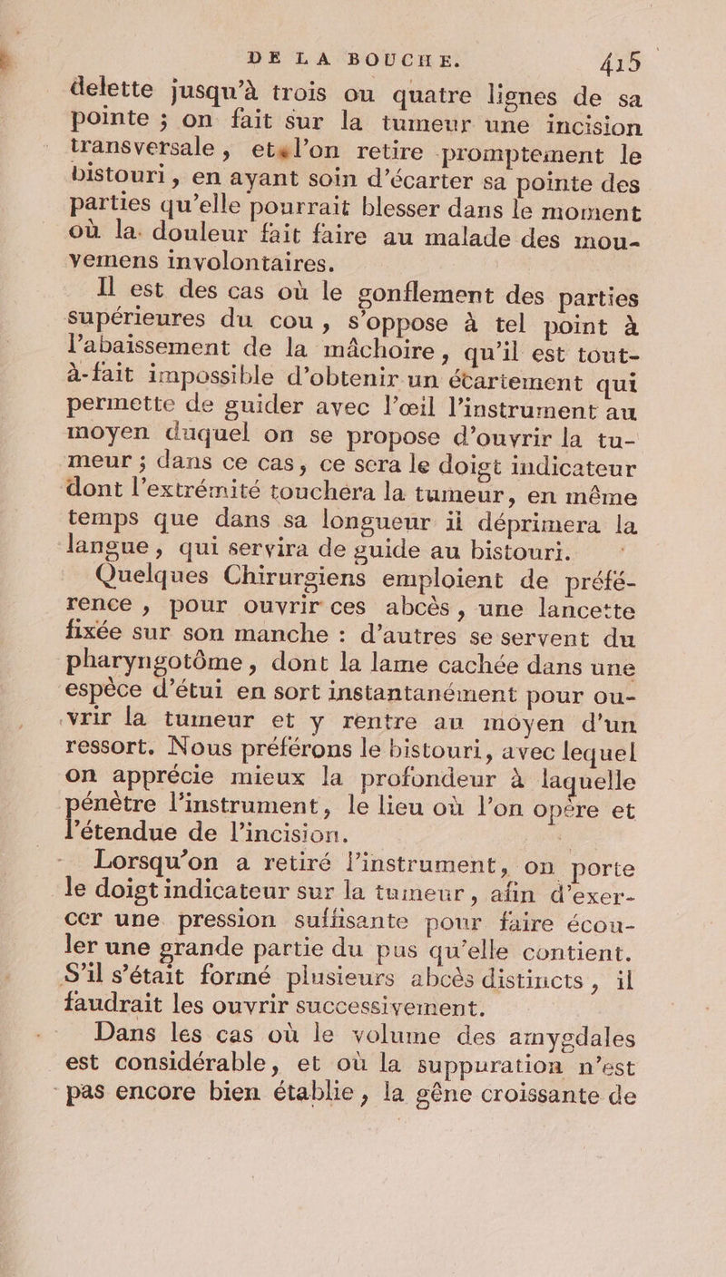 delette jusqu’à trois ou quatre lignes de sa pointe ; on fait sur la tumeur une incision transversale, etel’on retire promptement le bistouri , en ayant soin d’écarter sa pointe des parties qu’elle pourrait blesser dans le moment Où la. douleur fait faire au malade des mou- yemens involontaires. Il est des cas où le gonflement des parties supérieures du cou, s’oppose à tel point à l’abaissement de la mâchoire, qu’il est tout- à- fait impossible d’obtenir un étartement qui permette de guider avec l’œil l'instrument au moyen duquel on se propose d'ouvrir la tu- meur ; dans ce cas, ce sera le doigt indicateur dont l’extrémité touchéra la tumeur, en même temps que dans sa longueur ii déprimera la langue, qui servira de guide au bistouri. Quelques Chirurgiens emploient de préfé- rence ; pour ouvrir ces abcès , une lancette fixée sur son manche : d’autres se servent du pharyngotôme, dont la lame cachée dans une espèce d’étui en sort instantanément pour ou- vrir la tumeur et y rentre au moyen d'un ressort, Nous préférons le bistouri, avec lequel on apprécie mieux la profondeur à laquelle énètre l’instrument, le lieu où l’on opere et D de l’incision. É _ Lorsqu'on a retiré l'instrument &gt; ON porte le doigt indicateur sur la tumeur, afin d’exer- cer une pression sullisante pour faire écou- ler une grande partie du pus qu’elle contient. S'il s'était formé plusieurs abcès distincts, il faudrait les ouvrir successivement. Dans les cas où le volume des amyedales est considérable, et où la suppuration n’est pas encore bien établie, la gêne croissante de